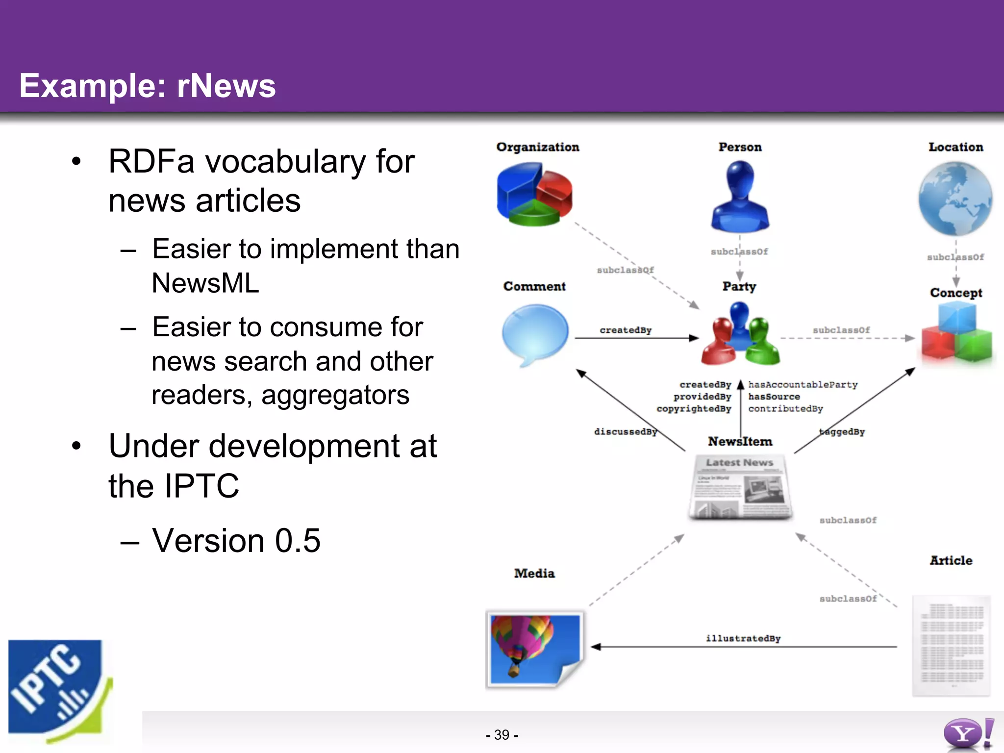 Example: rNews

  •  RDFa vocabulary for
     news articles
     –  Easier to implement than
        NewsML
     –  Easier to consume for
        news search and other
        readers, aggregators
  •  Under development at
     the IPTC
     –  Version 0.5




                                   - 39 -
 