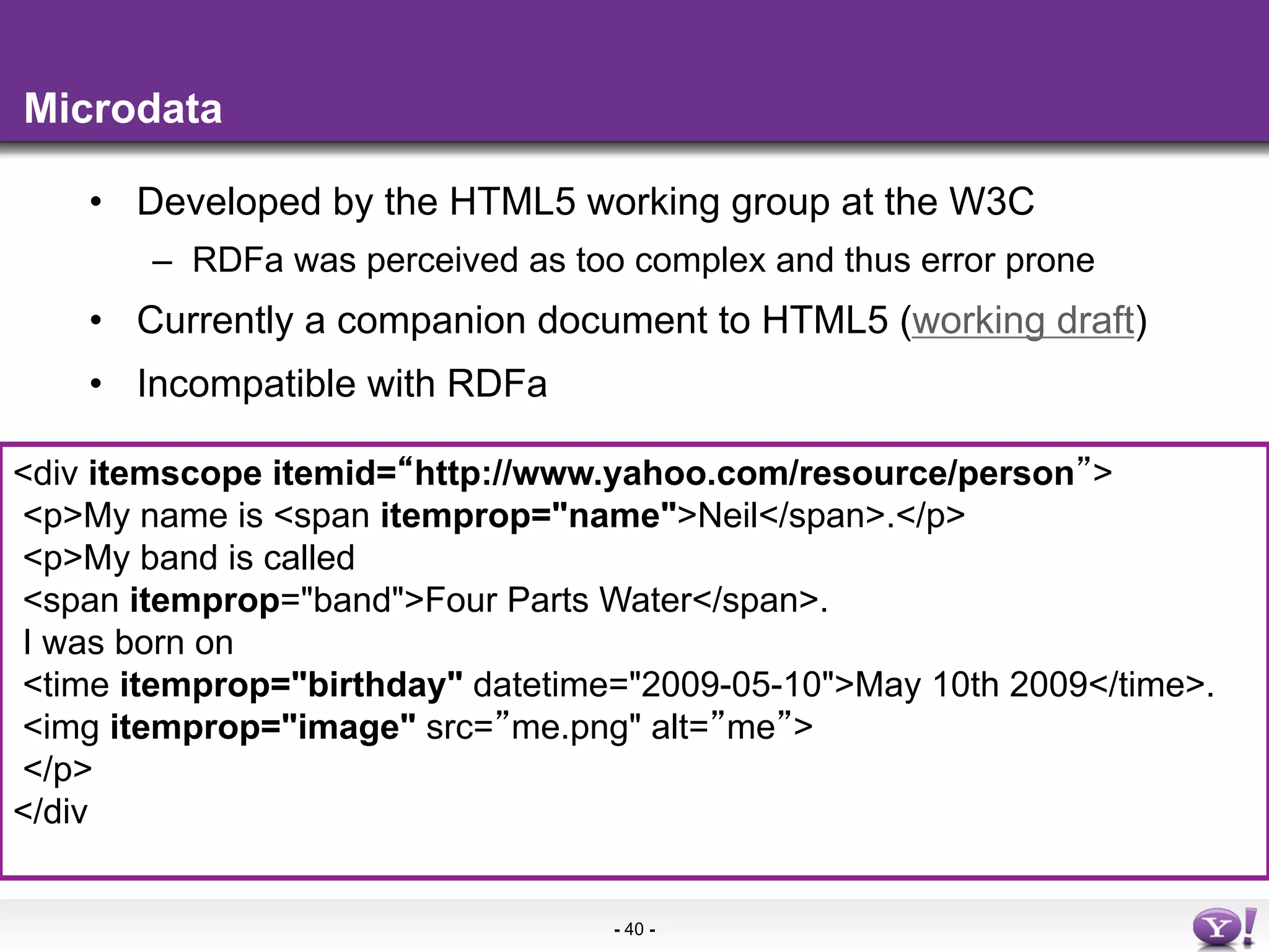 Microdata

    •  Developed by the HTML5 working group at the W3C
        –  RDFa was perceived as too complex and thus error prone
    •  Currently a companion document to HTML5 (working draft)
    •  Incompatible with RDFa

<div itemscope itemid= http://www.yahoo.com/resource/person >
<p>My name is <span itemprop="name">Neil</span>.</p>
<p>My band is called
<span itemprop="band">Four Parts Water</span>.
I was born on
<time itemprop="birthday" datetime="2009-05-10">May 10th 2009</time>.
<img itemprop="image" src= me.png" alt= me >
</p>
</div


                                   - 40 -
 