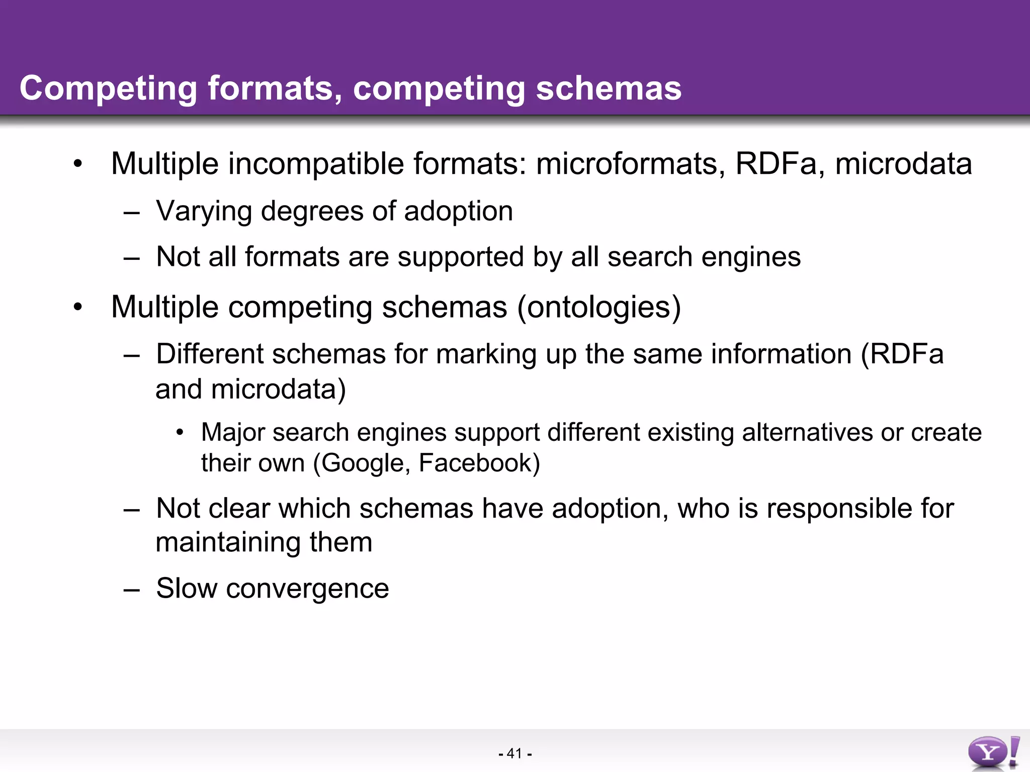 Competing formats, competing schemas

  •  Multiple incompatible formats: microformats, RDFa, microdata
     –  Varying degrees of adoption
     –  Not all formats are supported by all search engines
  •  Multiple competing schemas (ontologies)
     –  Different schemas for marking up the same information (RDFa
        and microdata)
         •  Major search engines support different existing alternatives or create
            their own (Google, Facebook)
     –  Not clear which schemas have adoption, who is responsible for
        maintaining them
     –  Slow convergence




                                      - 41 -
 