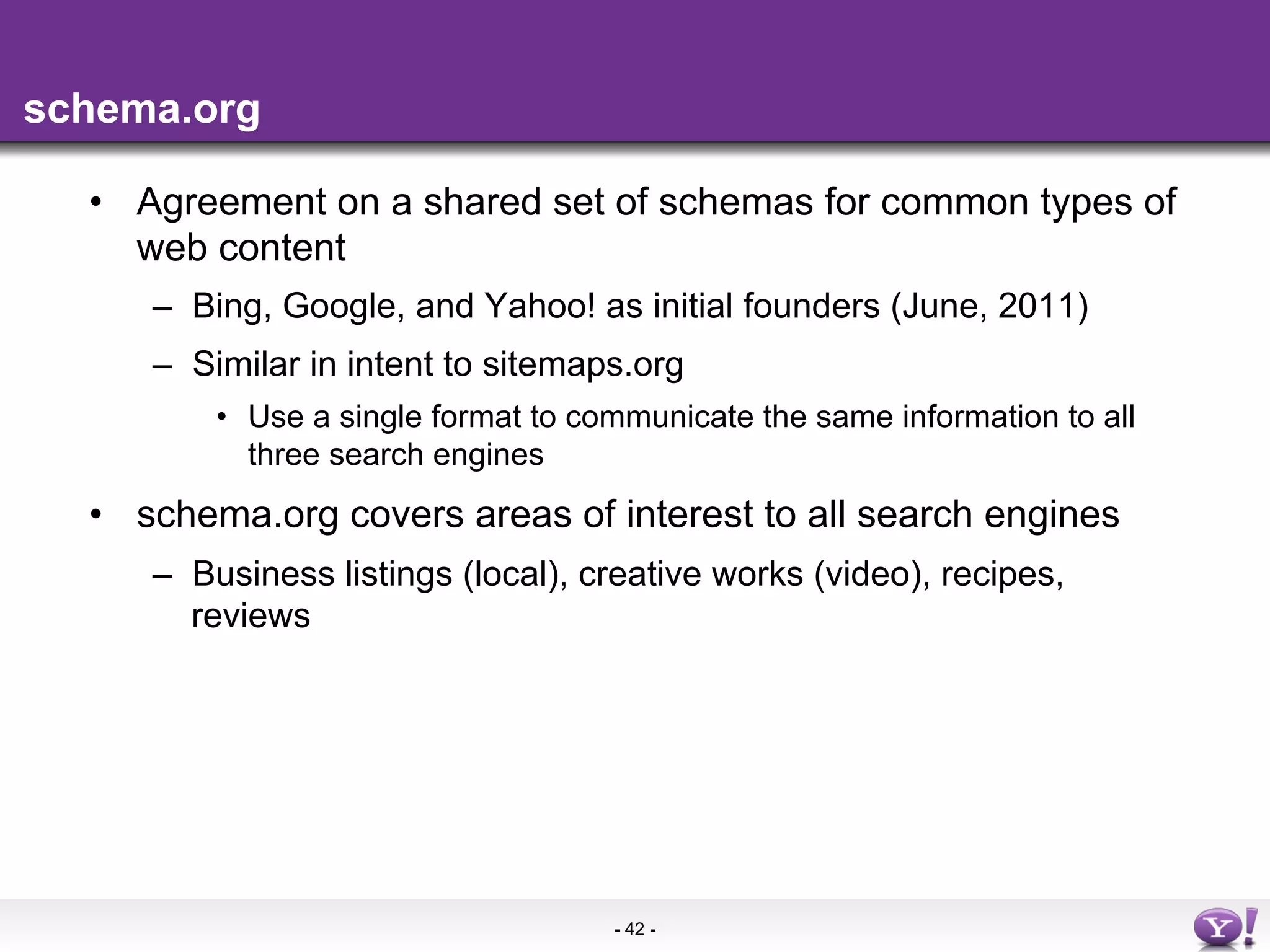 schema.org

  •  Agreement on a shared set of schemas for common types of
     web content
     –  Bing, Google, and Yahoo! as initial founders (June, 2011)
     –  Similar in intent to sitemaps.org
         •  Use a single format to communicate the same information to all
            three search engines
  •  schema.org covers areas of interest to all search engines
     –  Business listings (local), creative works (video), recipes,
        reviews




                                     - 42 -
 