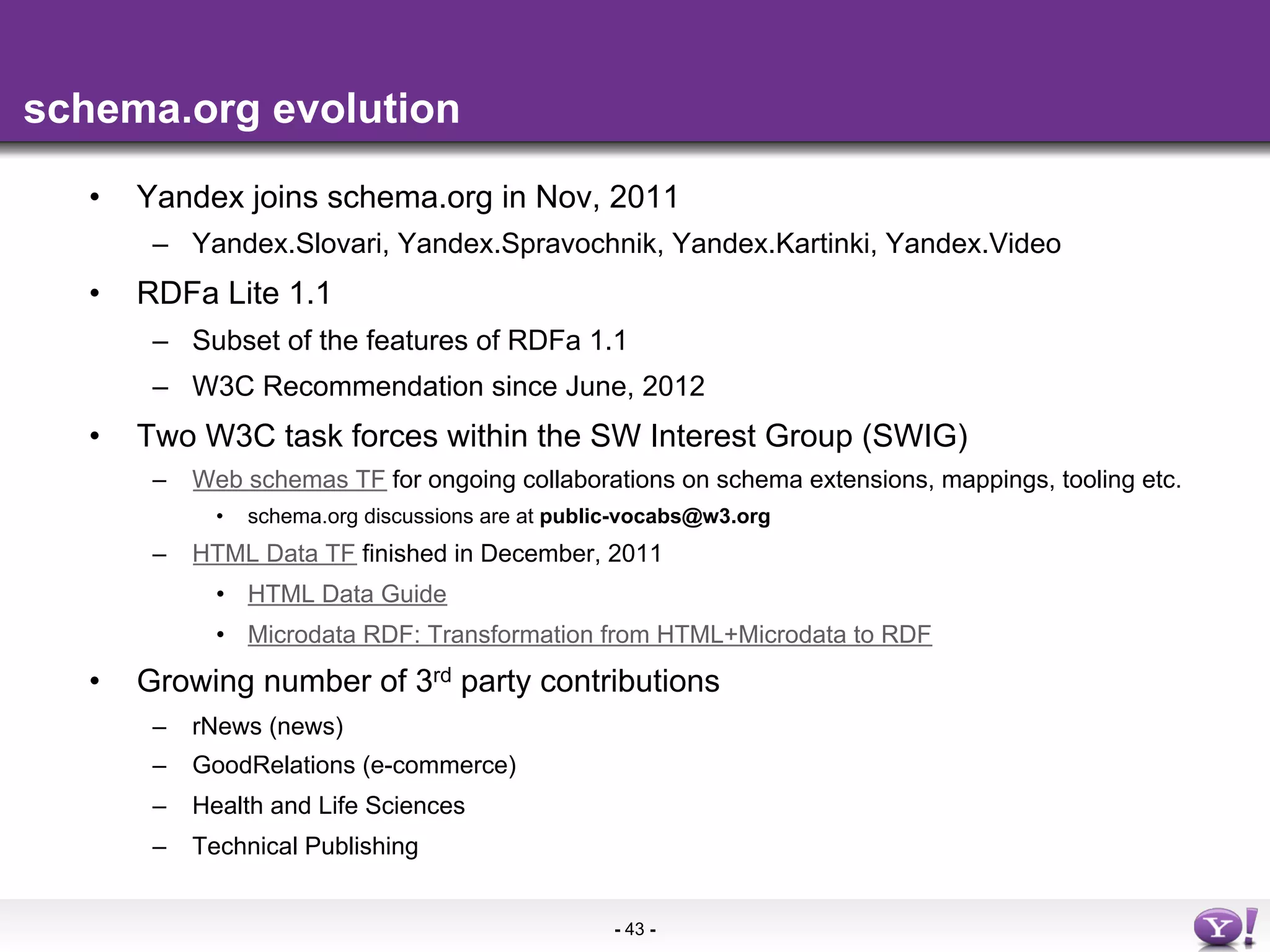 schema.org evolution

   •    Yandex joins schema.org in Nov, 2011
         –  Yandex.Slovari, Yandex.Spravochnik, Yandex.Kartinki, Yandex.Video
   •    RDFa Lite 1.1
         –  Subset of the features of RDFa 1.1
         –  W3C Recommendation since June, 2012
   •    Two W3C task forces within the SW Interest Group (SWIG)
         –  Web schemas TF for ongoing collaborations on schema extensions, mappings, tooling etc.
              •    schema.org discussions are at public-vocabs@w3.org
         –  HTML Data TF finished in December, 2011
              •  HTML Data Guide
              •  Microdata RDF: Transformation from HTML+Microdata to RDF
   •    Growing number of 3rd party contributions
         –  rNews (news)
         –  GoodRelations (e-commerce)
         –  Health and Life Sciences
         –  Technical Publishing


                                                      - 43 -
 