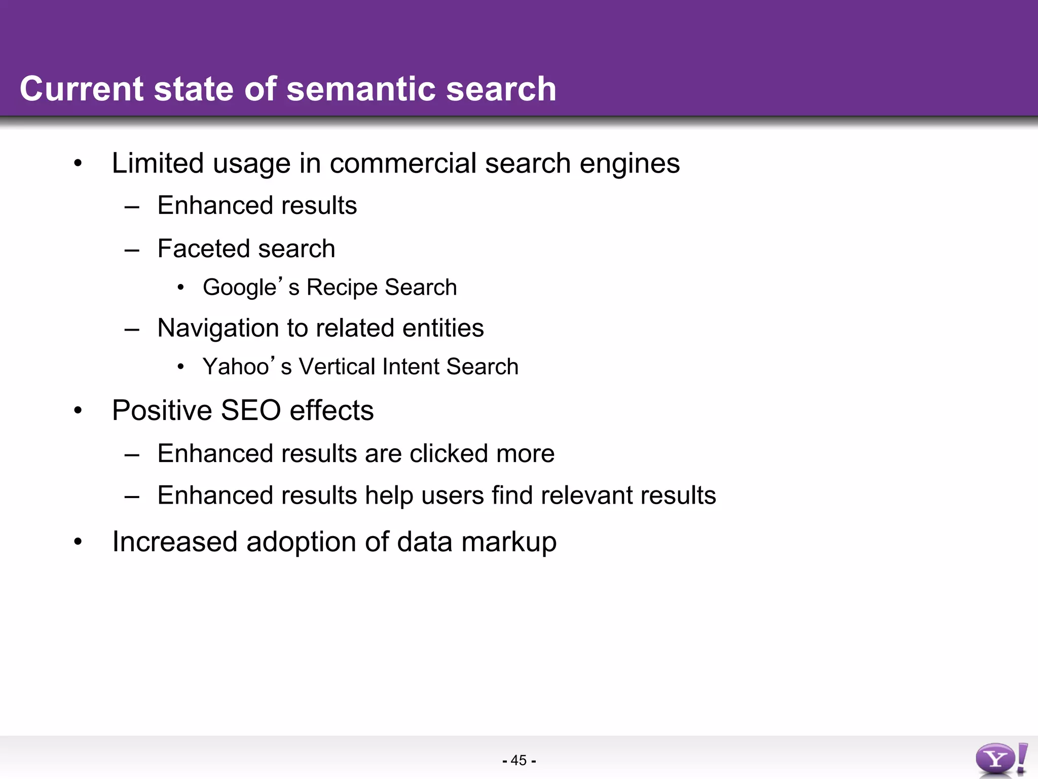 Current state of semantic search

   •  Limited usage in commercial search engines
      –  Enhanced results
      –  Faceted search
          •  Google s Recipe Search
      –  Navigation to related entities
          •  Yahoo s Vertical Intent Search
   •  Positive SEO effects
      –  Enhanced results are clicked more
      –  Enhanced results help users find relevant results
   •  Increased adoption of data markup




                                          - 45 -
 