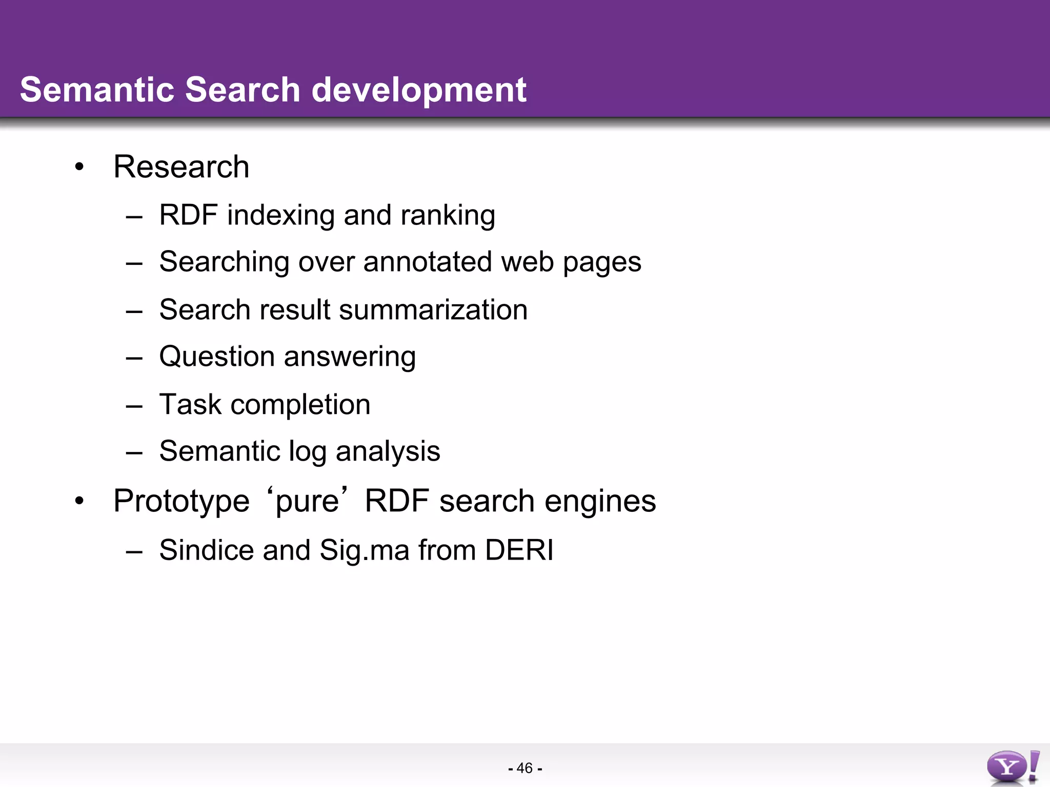 Semantic Search development

  •  Research
     –  RDF indexing and ranking
     –  Searching over annotated web pages
     –  Search result summarization
     –  Question answering
     –  Task completion
     –  Semantic log analysis
  •  Prototype pure RDF search engines
     –  Sindice and Sig.ma from DERI




                                   - 46 -
 