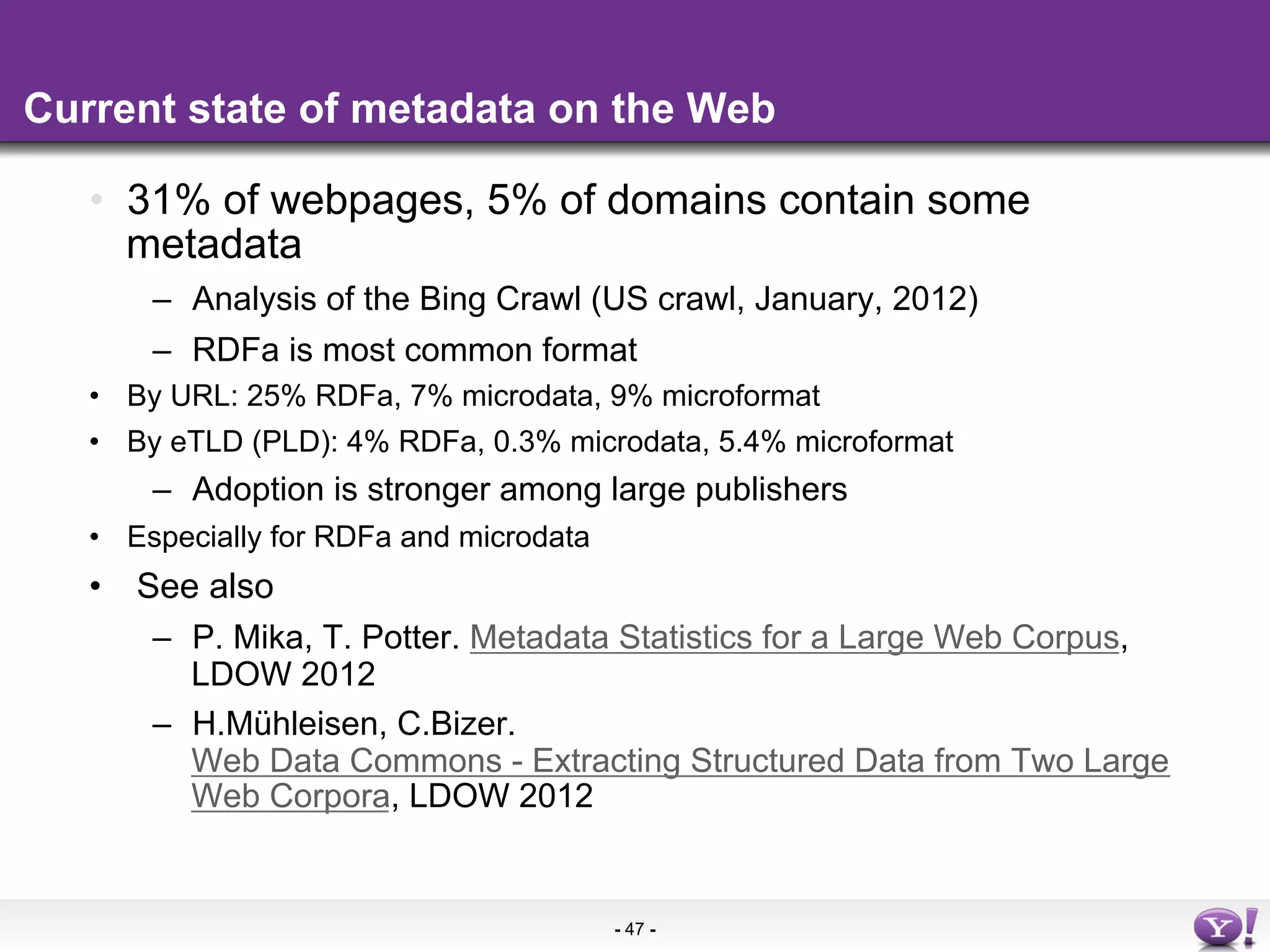 Current state of metadata on the Web

   •  31% of webpages, 5% of domains contain some
      metadata
       –  Analysis of the Bing Crawl (US crawl, January, 2012)
       –  RDFa is most common format
   •  By URL: 25% RDFa, 7% microdata, 9% microformat
   •  By eTLD (PLD): 4% RDFa, 0.3% microdata, 5.4% microformat
       –  Adoption is stronger among large publishers
   •  Especially for RDFa and microdata
   •  See also
       –  P. Mika, T. Potter. Metadata Statistics for a Large Web Corpus,
          LDOW 2012
       –  H.Mühleisen, C.Bizer.
          Web Data Commons - Extracting Structured Data from Two Large
          Web Corpora, LDOW 2012


                                          - 47 -
 