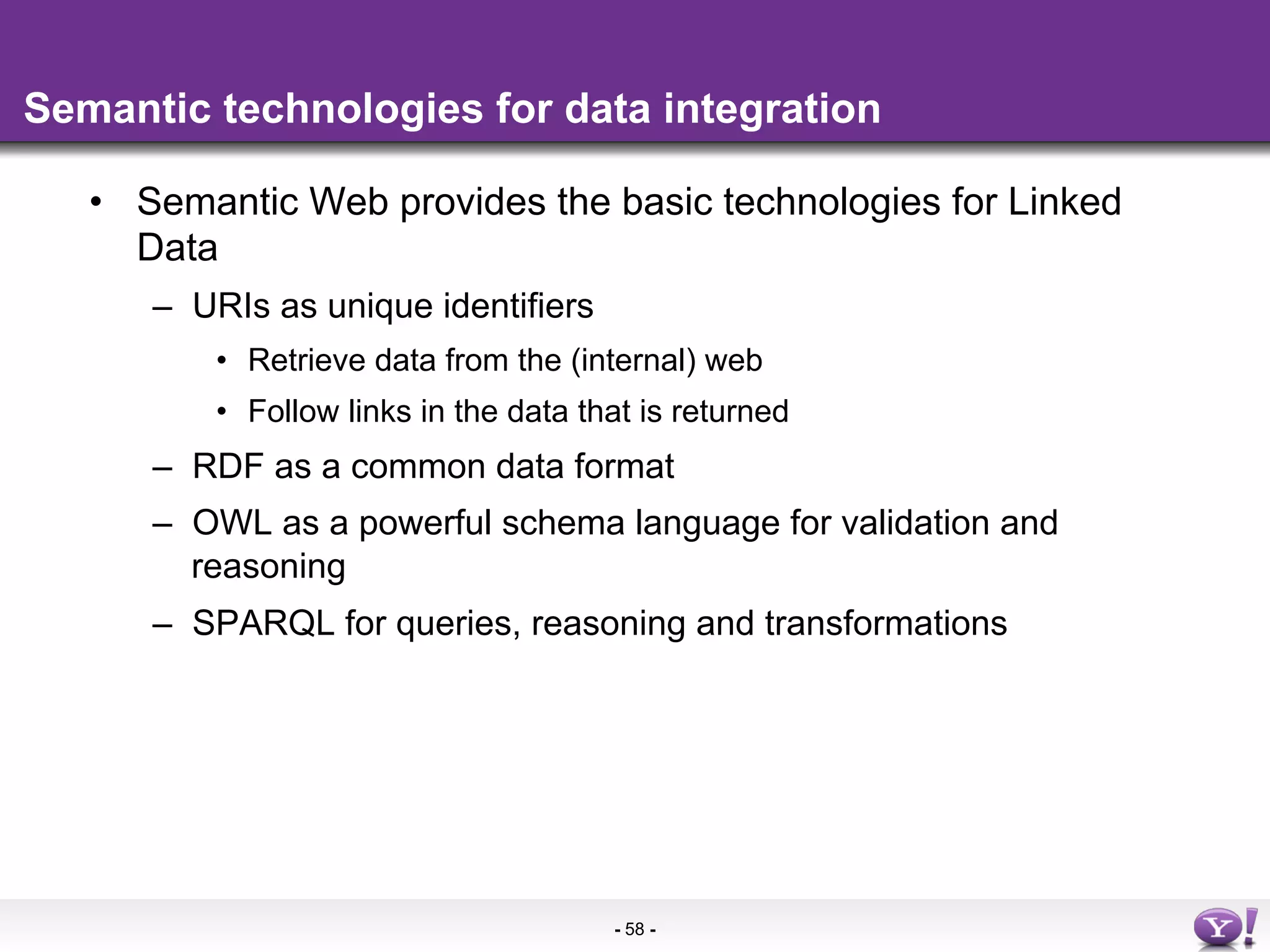 Semantic technologies for data integration

   •  Semantic Web provides the basic technologies for Linked
      Data
      –  URIs as unique identifiers
          •  Retrieve data from the (internal) web
          •  Follow links in the data that is returned
      –  RDF as a common data format
      –  OWL as a powerful schema language for validation and
         reasoning
      –  SPARQL for queries, reasoning and transformations




                                        - 58 -
 