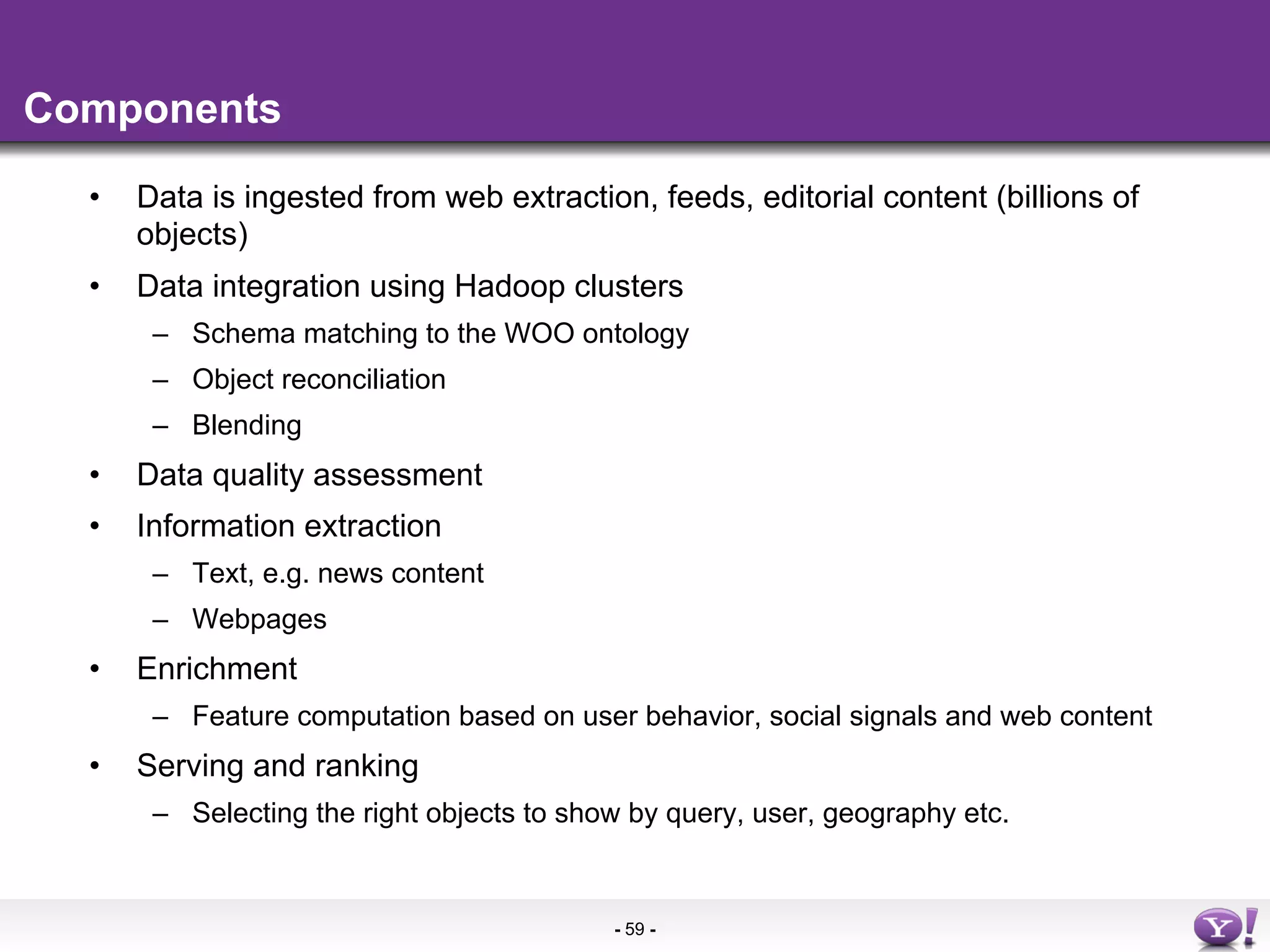 Components

  •    Data is ingested from web extraction, feeds, editorial content (billions of
       objects)
  •    Data integration using Hadoop clusters
        –  Schema matching to the WOO ontology
        –  Object reconciliation
        –  Blending
  •    Data quality assessment
  •    Information extraction
        –  Text, e.g. news content
        –  Webpages
  •    Enrichment
        –  Feature computation based on user behavior, social signals and web content
  •    Serving and ranking
        –  Selecting the right objects to show by query, user, geography etc.


                                             - 59 -
 
