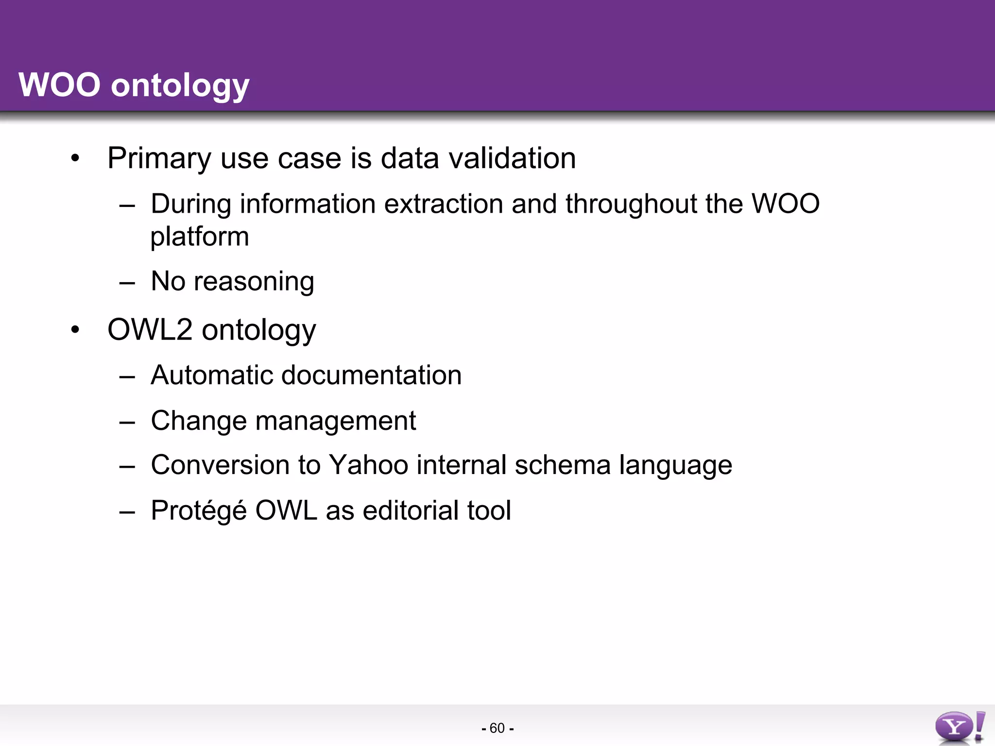 WOO ontology

  •  Primary use case is data validation
     –  During information extraction and throughout the WOO
        platform
     –  No reasoning
  •  OWL2 ontology
     –  Automatic documentation
     –  Change management
     –  Conversion to Yahoo internal schema language
     –  Protégé OWL as editorial tool




                                  - 60 -
 