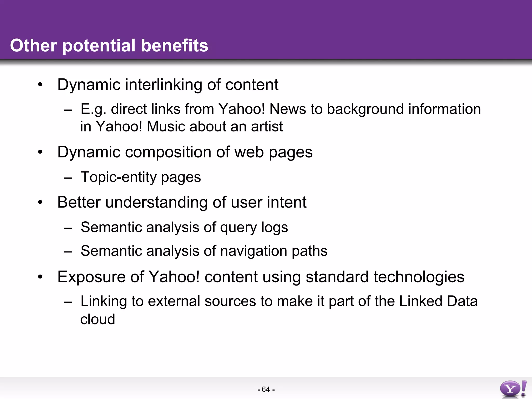 Other potential benefits

   •  Dynamic interlinking of content
      –  E.g. direct links from Yahoo! News to background information
         in Yahoo! Music about an artist
   •  Dynamic composition of web pages
      –  Topic-entity pages
   •  Better understanding of user intent
      –  Semantic analysis of query logs
      –  Semantic analysis of navigation paths
   •  Exposure of Yahoo! content using standard technologies
      –  Linking to external sources to make it part of the Linked Data
         cloud



                                    - 64 -
 