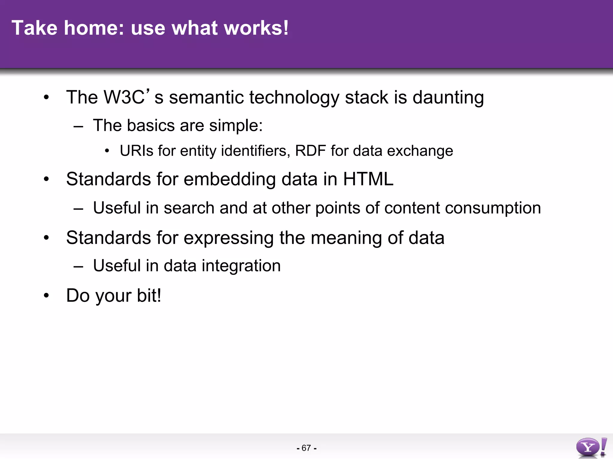 Take home: use what works!


  •  The W3C s semantic technology stack is daunting
     –  The basics are simple:
         •  URIs for entity identifiers, RDF for data exchange
  •  Standards for embedding data in HTML
     –  Useful in search and at other points of content consumption
  •  Standards for expressing the meaning of data
     –  Useful in data integration
  •  Do your bit!




                                      - 67 -
 