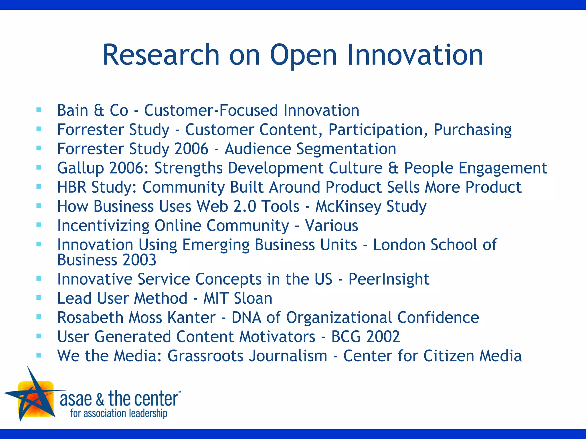 Research on Open Innovation Bain & Co - Customer-Focused Innovation Forrester Study - Customer Content, Participation, Purchasing Forrester Study 2006 - Audience Segmentation Gallup 2006: Strengths Development Culture & People Engagement HBR Study: Community Built Around Product Sells More Product How Business Uses Web 2.0 Tools - McKinsey Study Incentivizing Online Community - Various Innovation Using Emerging Business Units - London School of Business 2003 Innovative Service Concepts in the US - PeerInsight Lead User Method - MIT Sloan Rosabeth Moss Kanter - DNA of Organizational Confidence User Generated Content Motivators - BCG 2002 We the Media: Grassroots Journalism - Center for Citizen Media 