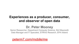 Experiences as a producer, consumer,
and observer of open data
Dr. Peter Mooney
Senior Researcher, Department Computer Science, NUI Maynooth
Data Manager and IT Specialist, STRIVE Research, EPA Ireland

peterm7.com/mobile/me

 