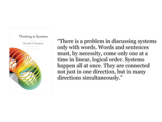 There is a problem in discussing systems
only with words. Words and sentences
must, by necessity, come only one at a
time in linear, logical order. Systems
happen all at once. They are connected
not just in one direction, but in many
directions simultaneously.
 