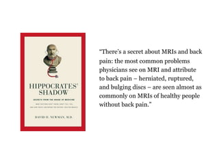 Theres a secret about MRIs and back
pain: the most common problems
physicians see on MRI and attribute
to back pain C herniated, ruptured,
and bulging discs C are seen almost as
commonly on MRIs of healthy people
without back pain.
 