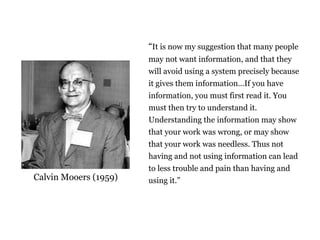 It is now my suggestion that many people
may not want information, and that they
will avoid using a system precisely because
it gives them informationIf you have
information, you must first read it. You
must then try to understand it.
Understanding the information may show
that your work was wrong, or may show
that your work was needless. Thus not
having and not using information can lead
to less trouble and pain than having and
using it.Calvin Mooers (1959)
The limits of information
 