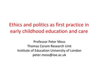 Ethics and politics as first practice in
early childhood education and care
                Professor Peter Moss
           Thomas Coram Research Unit
    Institute of Education University of London
               peter.moss@ioe.ac.uk
 