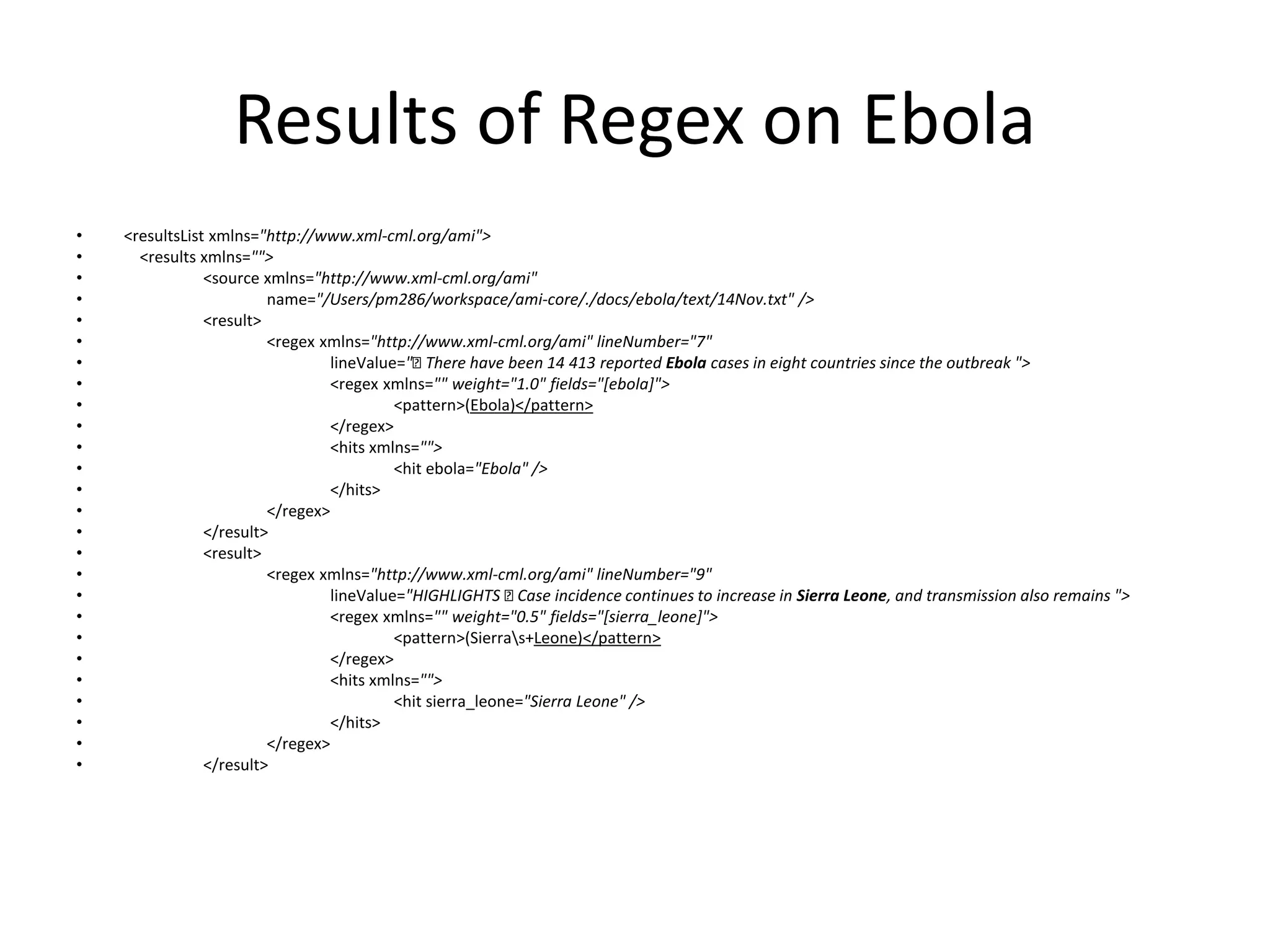 Results of Regex on Ebola 
• <resultsList xmlns="http://www.xml-cml.org/ami"> 
• <results xmlns=""> 
• <source xmlns="http://www.xml-cml.org/ami" 
• name="/Users/pm286/workspace/ami-core/./docs/ebola/text/14Nov.txt" /> 
• <result> 
• <regex xmlns="http://www.xml-cml.org/ami" lineNumber="7" 
• lineValue=" There have been 14 413 reported Ebola cases in eight countries since the outbreak "> 
• <regex xmlns="" weight="1.0" fields="[ebola]"> 
• <pattern>(Ebola)</pattern> 
• </regex> 
• <hits xmlns=""> 
• <hit ebola="Ebola" /> 
• </hits> 
• </regex> 
• </result> 
• <result> 
• <regex xmlns="http://www.xml-cml.org/ami" lineNumber="9" 
• lineValue="HIGHLIGHTS Case incidence continues to increase in Sierra Leone, and transmission also remains "> 
• <regex xmlns="" weight="0.5" fields="[sierra_leone]"> 
• <pattern>(Sierras+Leone)</pattern> 
• </regex> 
• <hits xmlns=""> 
• <hit sierra_leone="Sierra Leone" /> 
• </hits> 
• </regex> 
• </result> 
 