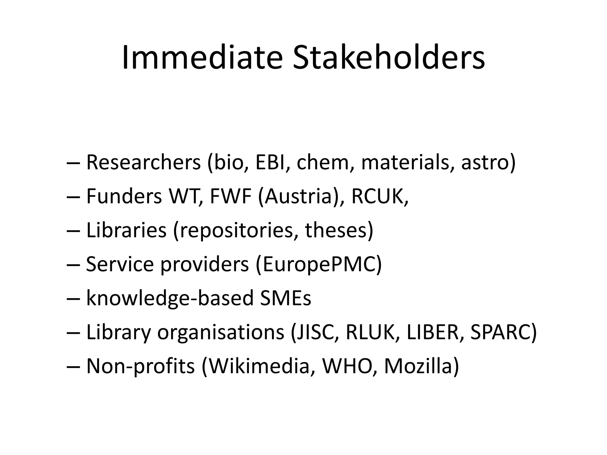 Immediate Stakeholders 
– Researchers (bio, EBI, chem, materials, astro) 
– Funders WT, FWF (Austria), RCUK, 
– Libraries (repositories, theses) 
– Service providers (EuropePMC) 
– knowledge-based SMEs 
– Library organisations (JISC, RLUK, LIBER, SPARC) 
– Non-profits (Wikimedia, WHO, Mozilla) 
 