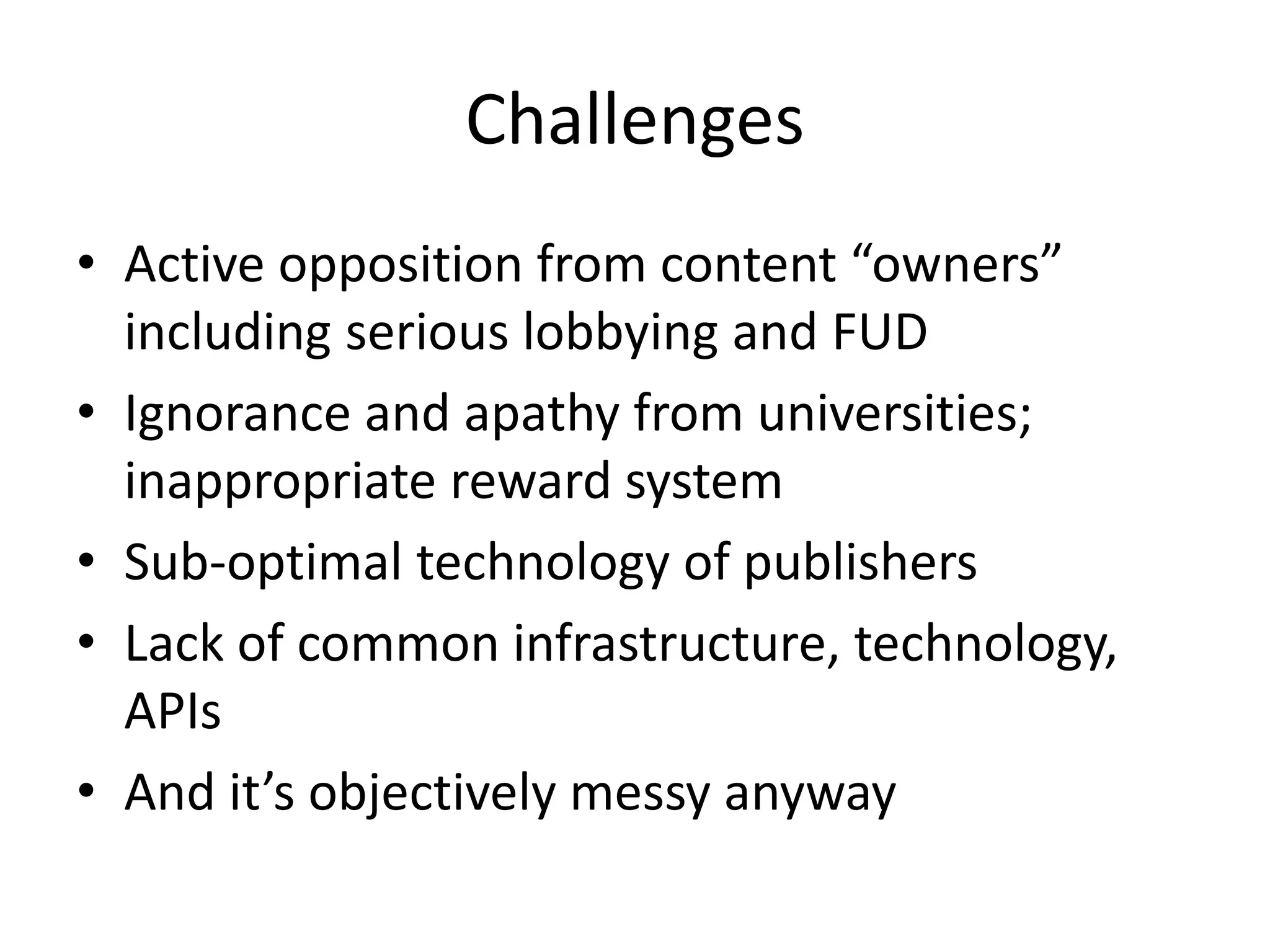 Challenges 
• Active opposition from content “owners” 
including serious lobbying and FUD 
• Ignorance and apathy from universities; 
inappropriate reward system 
• Sub-optimal technology of publishers 
• Lack of common infrastructure, technology, 
APIs 
• And it’s objectively messy anyway 
 