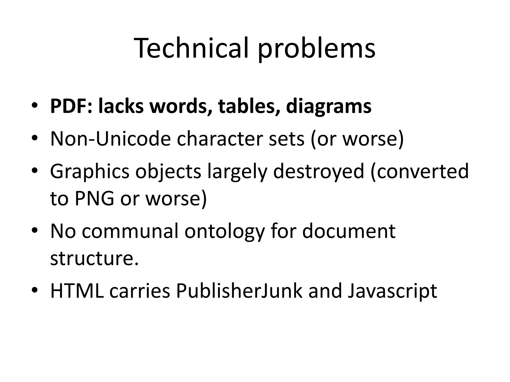Technical problems 
• PDF: lacks words, tables, diagrams 
• Non-Unicode character sets (or worse) 
• Graphics objects largely destroyed (converted 
to PNG or worse) 
• No communal ontology for document 
structure. 
• HTML carries PublisherJunk and Javascript 
 