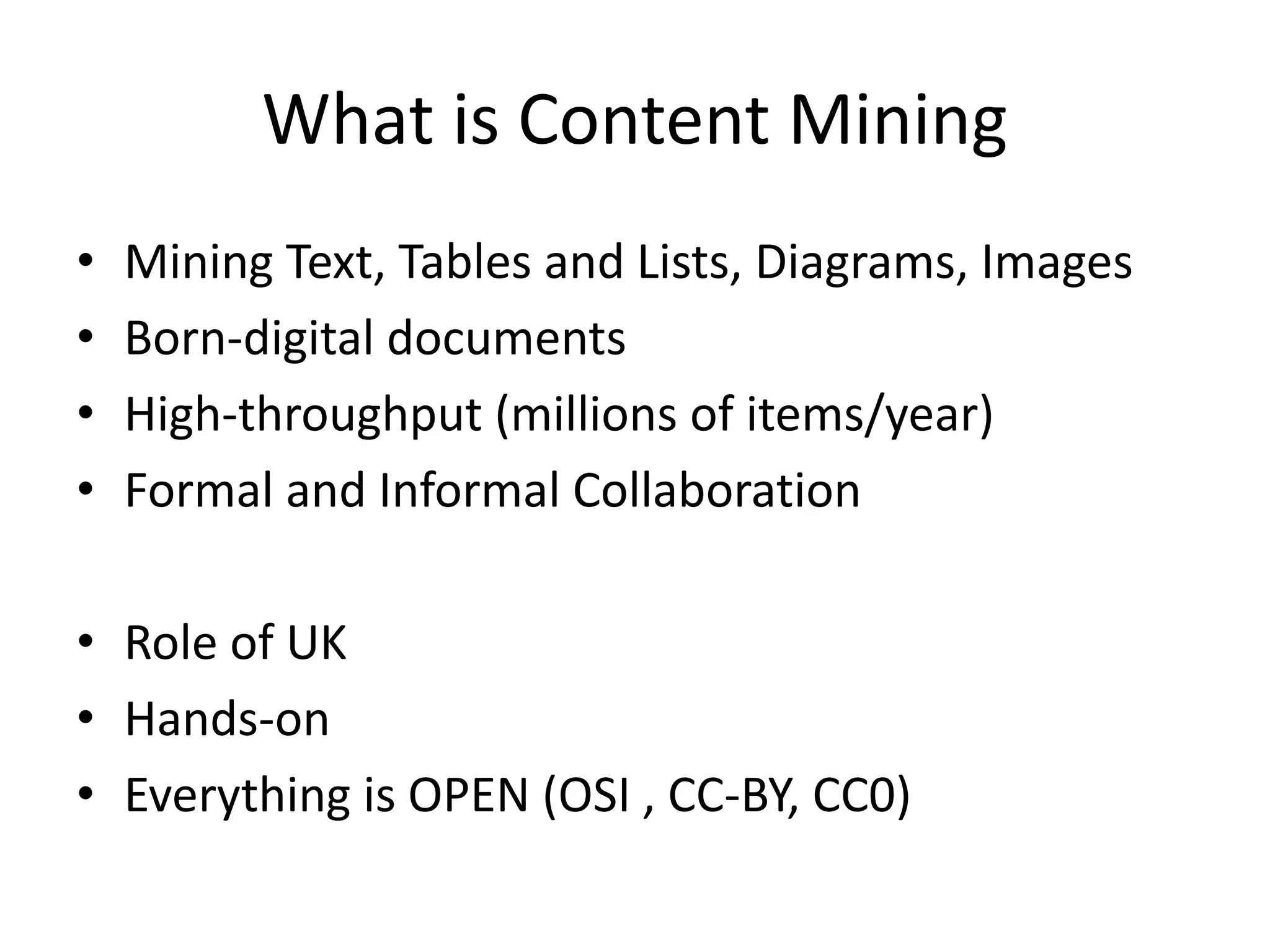 What is Content Mining 
• Mining Text, Tables and Lists, Diagrams, Images 
• Born-digital documents 
• High-throughput (millions of items/year) 
• Formal and Informal Collaboration 
• Role of UK 
• Hands-on 
• Everything is OPEN (OSI , CC-BY, CC0) 
 