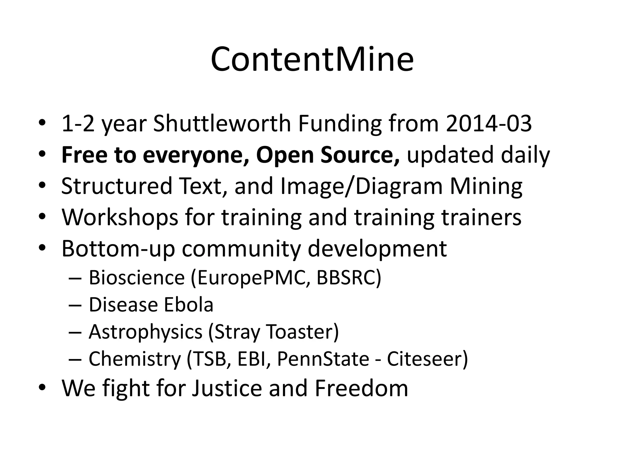 ContentMine 
• 1-2 year Shuttleworth Funding from 2014-03 
• Free to everyone, Open Source, updated daily 
• Structured Text, and Image/Diagram Mining 
• Workshops for training and training trainers 
• Bottom-up community development 
– Bioscience (EuropePMC, BBSRC) 
– Disease Ebola 
– Astrophysics (Stray Toaster) 
– Chemistry (TSB, EBI, PennState - Citeseer) 
• We fight for Justice and Freedom 
 