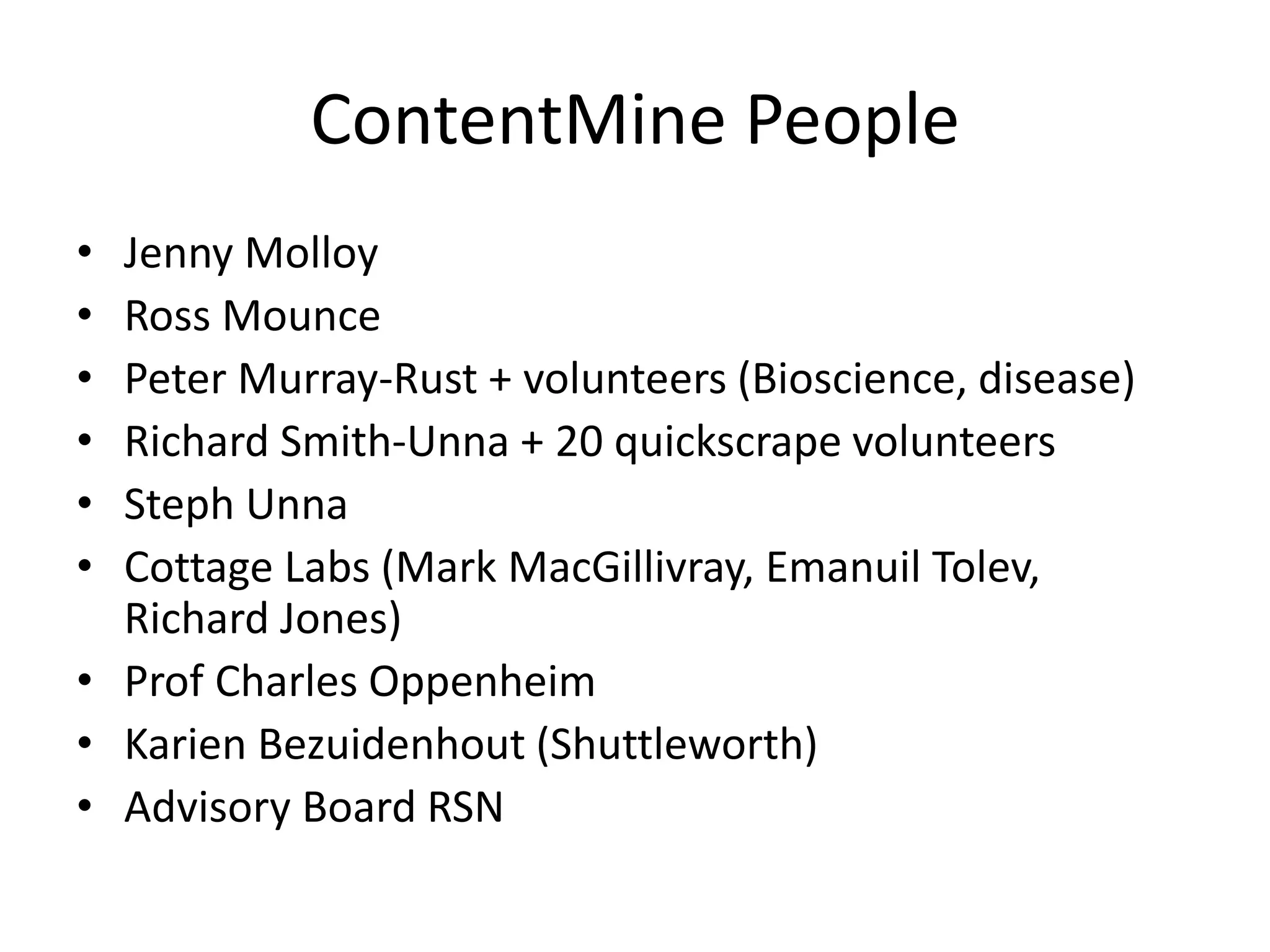 ContentMine People 
• Jenny Molloy 
• Ross Mounce 
• Peter Murray-Rust + volunteers (Bioscience, disease) 
• Richard Smith-Unna + 20 quickscrape volunteers 
• Steph Unna 
• Cottage Labs (Mark MacGillivray, Emanuil Tolev, 
Richard Jones) 
• Prof Charles Oppenheim 
• Karien Bezuidenhout (Shuttleworth) 
• Advisory Board RSN 
 