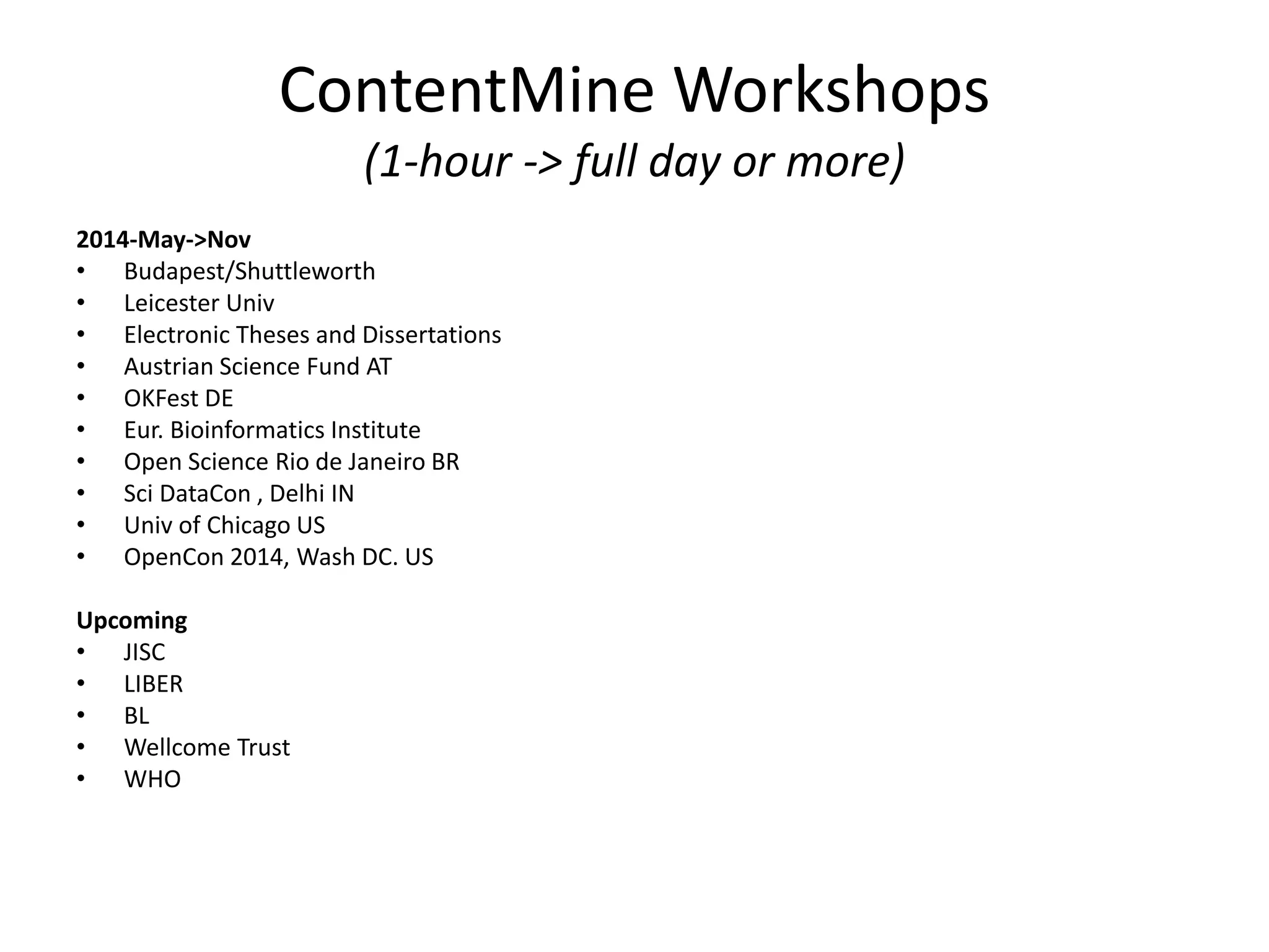 ContentMine Workshops 
(1-hour -> full day or more) 
2014-May->Nov 
• Budapest/Shuttleworth 
• Leicester Univ 
• Electronic Theses and Dissertations 
• Austrian Science Fund AT 
• OKFest DE 
• Eur. Bioinformatics Institute 
• Open Science Rio de Janeiro BR 
• Sci DataCon , Delhi IN 
• Univ of Chicago US 
• OpenCon 2014, Wash DC. US 
Upcoming 
• JISC 
• LIBER 
• BL 
• Wellcome Trust 
• WHO 
 