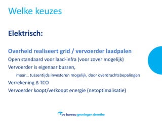 Welke keuzes
Elektrisch:
Overheid realiseert grid / vervoerder laadpalen
Open standaard voor laad-infra (voor zover mogelijk)
Vervoerder is eigenaar bussen,
maar… tussentijds investeren mogelijk, door overdrachtsbepalingen
Verrekening Δ TCO
Vervoerder koopt/verkoopt energie (netoptimalisatie)
 