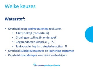 Welke keuzes
Waterstof:
• Overheid helpt tankvoorziening realiseren
• AKZO-Delfzijl (consortium)
• Groningen stalling (in onderzoek)
• Gegarandeerde kiloprijs H2 ??
• Tankvoorziening is strategische activa !!
• Overheid subsidieverwerver en launching customer
• Overheid risicodemper voor vervoersbedrijven
 