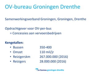 OV-bureau Groningen Drenthe
Samenwerkingsverband Groningen, Groningen, Drenthe
Opdrachtgever voor OV-per-bus
= Concessies aan vervoersbedrijven
Kengetallen:
• Bussen 350-400
• Omzet 110 mil/jr
• Reizigerskm 267.000.000 (2016)
• Reizigers 28.000.000 (2016)
 