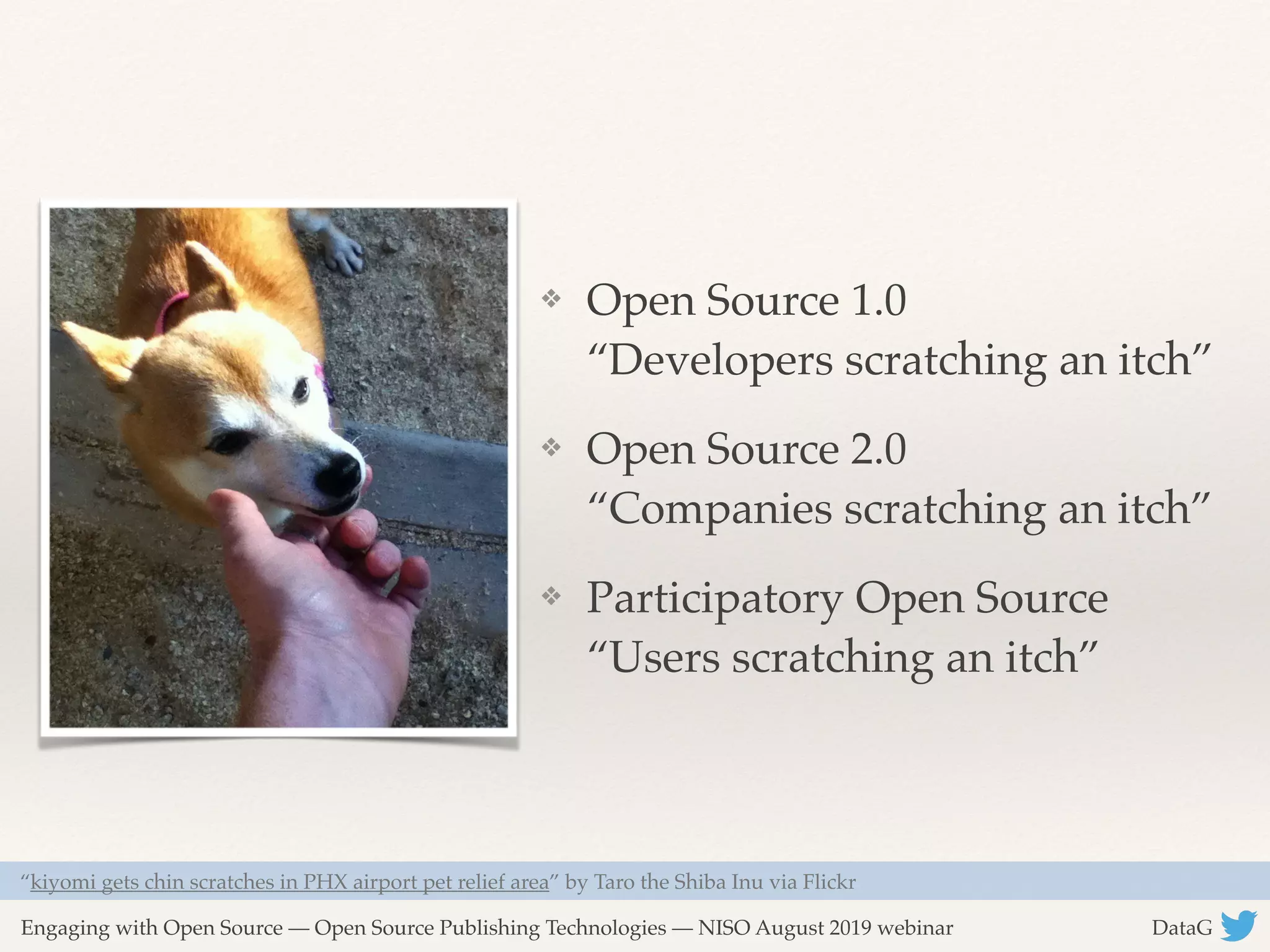 Engaging with Open Source — Open Source Publishing Technologies — NISO August 2019 webinar DataG
❖ Open Source 1.0 
“Developers scratching an itch”
❖ Open Source 2.0 
“Companies scratching an itch”
❖ Participatory Open Source 
“Users scratching an itch”
“kiyomi gets chin scratches in PHX airport pet relief area” by Taro the Shiba Inu via Flickr
 