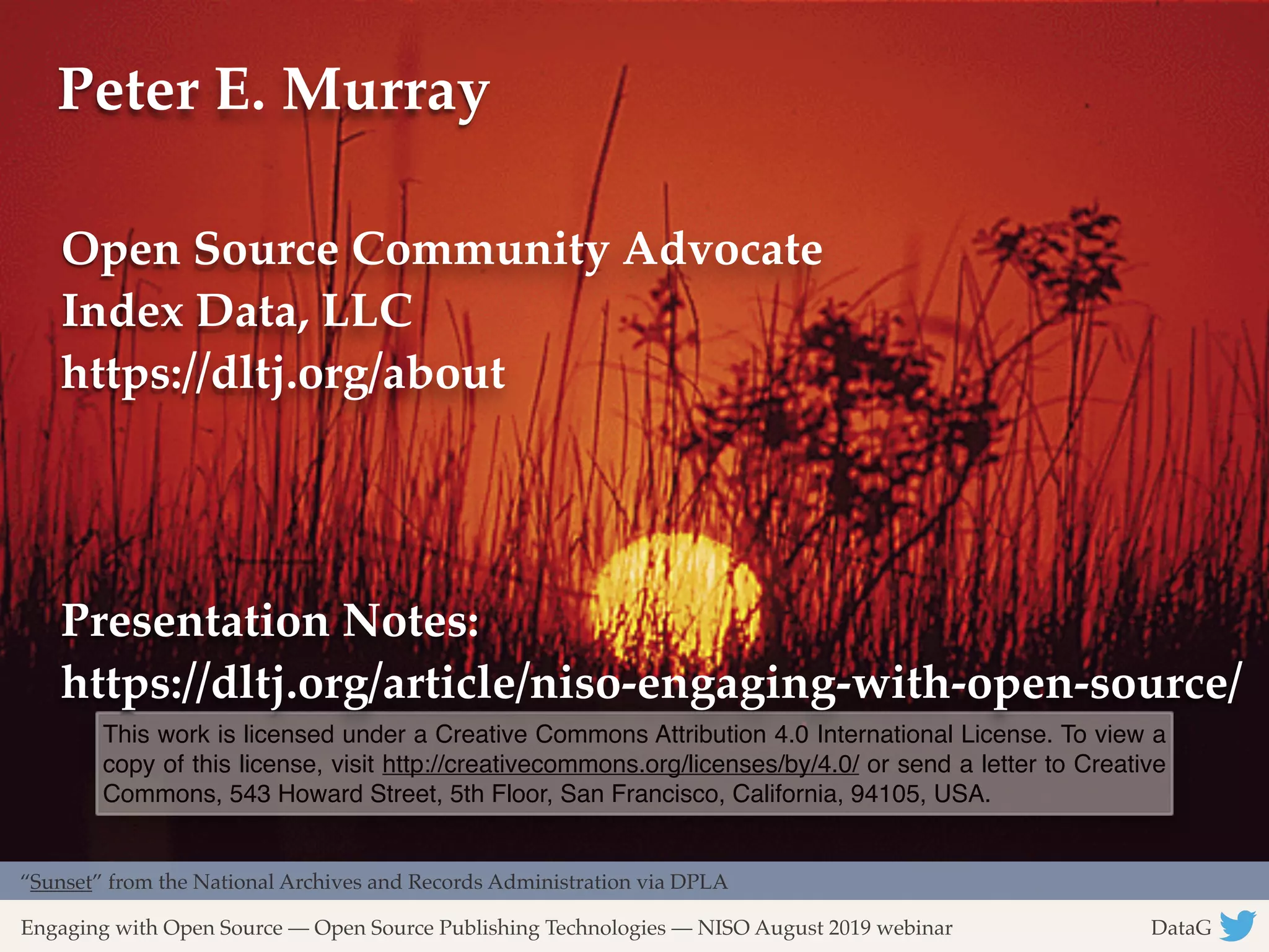 Advancing Patron Privacy on Vendor Systems with a Shared Understanding DataG !12
“Sunset” from the National Archives and Records Administration via DPLA
Engaging with Open Source — Open Source Publishing Technologies — NISO August 2019 webinar DataG
This work is licensed under a Creative Commons Attribution 4.0 International License. To view a
copy of this license, visit http://creativecommons.org/licenses/by/4.0/ or send a letter to Creative
Commons, 543 Howard Street, 5th Floor, San Francisco, California, 94105, USA.
Peter E. Murray
Open Source Community Advocate
Index Data, LLC 
https://dltj.org/about
Presentation Notes:
https://dltj.org/article/niso-engaging-with-open-source/
 