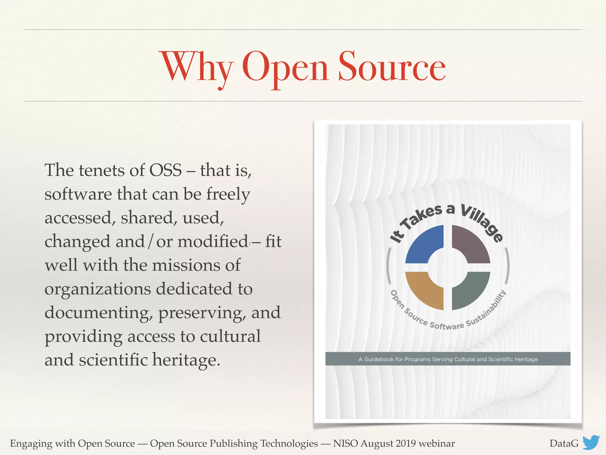 Engaging with Open Source — Open Source Publishing Technologies — NISO August 2019 webinar DataG
Why Open Source
The tenets of OSS – that is,
software that can be freely
accessed, shared, used,
changed and/or modiﬁed1
– ﬁt
well with the missions of
organizations dedicated to
documenting, preserving, and
providing access to cultural
and scientiﬁc heritage. 
 