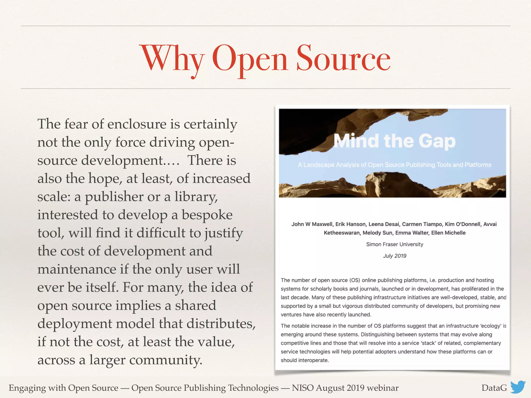 Engaging with Open Source — Open Source Publishing Technologies — NISO August 2019 webinar DataG
Why Open Source
The fear of enclosure is certainly
not the only force driving open-
source development.… There is
also the hope, at least, of increased
scale: a publisher or a library,
interested to develop a bespoke
tool, will ﬁnd it difﬁcult to justify
the cost of development and
maintenance if the only user will
ever be itself. For many, the idea of
open source implies a shared
deployment model that distributes,
if not the cost, at least the value,
across a larger community.
 