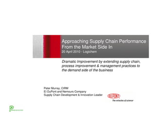 Approaching Supply Chain Performance
             From the Market Side In
             20 April 2010 - Logichem


             Dramatic Improvement by extending supply chain,
             process improvement & management practices to
             the demand side of the business




Peter Murray, CIRM
EI DuPont and Nemours Company
Supply Chain Development & Innovation Leader
 