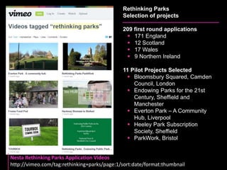 Rethinking Parks 
Selection of projects 
209 first round applications 
 171 England 
 12 Scotland 
 17 Wales 
 9 Northern Ireland 
11 Pilot Projects Selected 
 Bloomsbury Squared, Camden 
Council, London 
 Endowing Parks for the 21st 
Century, Sheffield and 
Manchester 
 Everton Park – A Community 
Hub, Liverpool 
 Heeley Park Subscription 
Society, Sheffield 
 ParkWork, Bristol 
Nesta Rethinking Parks Application Videos 
http://vimeo.com/tag:rethinking+parks/page:1/sort:date/format:thumbnail 
 