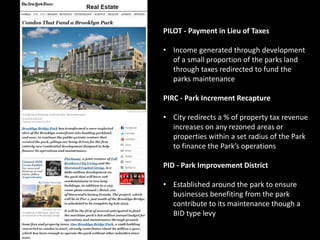 PILOT - Payment in Lieu of Taxes 
• Income generated through development 
of a small proportion of the parks land 
through taxes redirected to fund the 
parks maintenance 
PIRC - Park Increment Recapture 
• City redirects a % of property tax revenue 
increases on any rezoned areas or 
properties within a set radius of the Park 
to finance the Park’s operations 
PID - Park Improvement District 
• Established around the park to ensure 
businesses benefiting from the park 
contribute to its maintenance though a 
BID type levy 
 