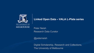 Linked Open Data – VALA L-Plate series
Peter Neish
Research Data Curator
@peterneish
Digital Scholarship, Research and Collections,
The University of Melbourne
 