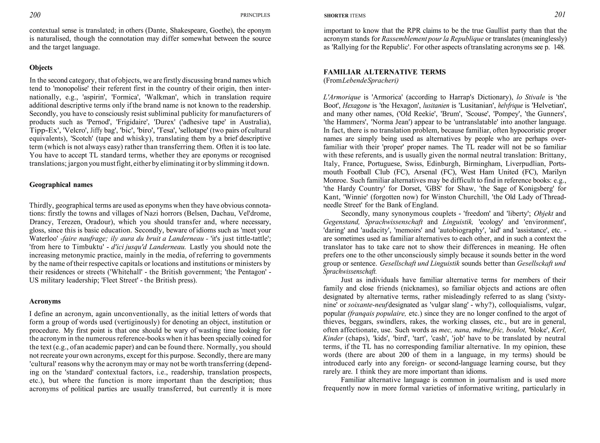 200 PRINCIPLES
contextual sense is translated; in others (Dante, Shakespeare, Goethe), the eponym
is naturalised, though the connotation may differ somewhat between the source
and the target language.
Objects
In the second category, that ofobjects, we arefirstlydiscussing brand names which
tend to 'monopolise' their referent first in the country of their origin, then inter-
nationally, e.g., 'aspirin', 'Formica', 'Walkman', which in translation require
additional descriptive terms only ifthe brand name is not known to the readership.
Secondly, you have to consciously resist subliminal publicity for manufacturers of
products such as 'Pernod', 'Frigidaire', 'Durex' ('adhesive tape' in Australia),
Tipp-Ex', 'Velcro', Jiffy bag', 'bic', 'biro', 'Tesa', 'sellotape' (two pairs ofcultural
equivalents), 'Scotch' (tape and whisky), translating them by a brief descriptive
term (which is not always easy) rather than transferring them. Often it is too late.
You have to accept TL standard terms, whether they are eponyms or recognised
translations; jargonyoumustfight,eitherbyeliminatingitorbyslimmingitdown.
Geographical names
Thirdly, geographical terms are used as eponyms when they have obvious connota-
tions: firstly the towns and villages of Nazi horrors (Belsen, Dachau, Vel'drome,
Drancy, Terezen, Oradour), which you should transfer and, where necessary,
gloss, since this is basic education. Secondly, beware of idioms such as 'meet your
Waterloo' -faire naufrage; ily aura du bruit a Landerneau - 'it's just tittle-tattle';
'from here to Timbuktu' - d'ici jusqu'd Landerneau. Lastly you should note the
increasing metonymic practice, mainly in the media, of referring to governments
by the name oftheir respective capitals or locations and institutions or ministers by
their residences or streets ('Whitehall' - the British government; 'the Pentagon' -
US military leadership; 'Fleet Street' - the British press).
Acronyms
I define an acronym, again unconventionally, as the initial letters of words that
form a group of words used (vertiginously) for denoting an object, institution or
procedure. My first point is that one should be wary of wasting time looking for
the acronym in the numerous reference-books when it has been specially coined for
the text (e.g., ofan academic paper) and can be found there. Normally, you should
not recreate your own acronyms, except for this purpose. Secondly, there are many
'cultural' reasons why the acronym may or may not be worth transferring (depend-
ing on the 'standard' contextual factors, i.e., readership, translation prospects,
etc.), but where the function is more important than the description; thus
acronyms of political parties are usually transferred, but currently it is more
SHORTER ITEMS 201
important to know that the RPR claims to be the true Gaullist party than that the
acronym stands for Rassemblementpour la Republique or translates (meaninglessly)
as 'Rallying for the Republic'. For other aspects oftranslating acronyms see p. 148.
FAMILIAR ALTERNATIVE TERMS
(FromLebendeSpracheri)
L'Armorique is 'Armorica' (according to Harrap's Dictionary), lo Stivale is 'the
Boot', Hexagone is 'the Hexagon', lusitanien is 'Lusitanian', helvfrique is 'Helvetian',
and many other names, ('Old Reekie', 'Brum', 'Scouse', 'Pompey', 'the Gunners',
'the Hammers', 'Norma Jean') appear to be 'untranslatable' into another language.
In fact, there is no translation problem, because familiar, often hypocoristic proper
names are simply being used as alternatives by people who are perhaps over-
familiar with their 'proper' proper names. The TL reader will not be so familiar
with these referents, and is usually given the normal neutral translation: Brittany,
Italy, France, Portuguese, Swiss, Edinburgh, Birmingham, Liverpudlian, Ports-
mouth Football Club (FC), Arsenal (FC), West Ham United (FC), Marilyn
Monroe. Such familiar alternatives may be difficult to find in reference books: e.g.,
'the Hardy Country' for Dorset, 'GBS' for Shaw, 'the Sage of Konigsberg' for
Kant, 'Winnie' (forgotten now) for Winston Churchill, 'the Old Lady of Thread-
needle Street' for the Bank of England.
Secondly, many synonymous couplets - 'freedom' and 'liberty'; Objekt and
Gegenstand, Sprachwissenschaft and Linguistik, 'ecology' and 'environment',
'daring' and 'audacity', 'memoirs' and 'autobiography', 'aid' and 'assistance', etc. -
are sometimes used as familiar alternatives to each other, and in such a context the
translator has to take care not to show their differences in meaning. He often
prefers one to the other unconsciously simply because it sounds better in the word
group or sentence. Gesellschaft und Linguistik sounds better than Gesellsckaft und
Sprachwissenschaft.
Just as individuals have familiar alternative terms for members of their
family and close friends (nicknames), so familiar objects and actions are often
designated by alternative terms, rather misleadingly referred to as slang ('sixty-
nine' or soixante-neufdesignated as 'vulgar slang' - why?), colloquialisms, vulgar,
popular (franqais populaire, etc.) since they are no longer confined to the argot of
thieves, beggars, swindlers, rakes, the working classes, etc., but are in general,
often affectionate, use. Such words as mec, nana, mdme,fric, boulot, 'bloke', Kerl,
Kinder (chaps), 'kids', 'bird', 'tart', 'cash', 'job' have to be translated by neutral
terms, if the TL has no corresponding familiar alternative. In my opinion, these
words (there are about 200 of them in a language, in my terms) should be
introduced early into any foreign- or second-language learning course, but they
rarely are. I think they are more important than idioms.
Familiar alternative language is common in journalism and is used more
frequently now in more formal varieties of informative writing, particularly in
 