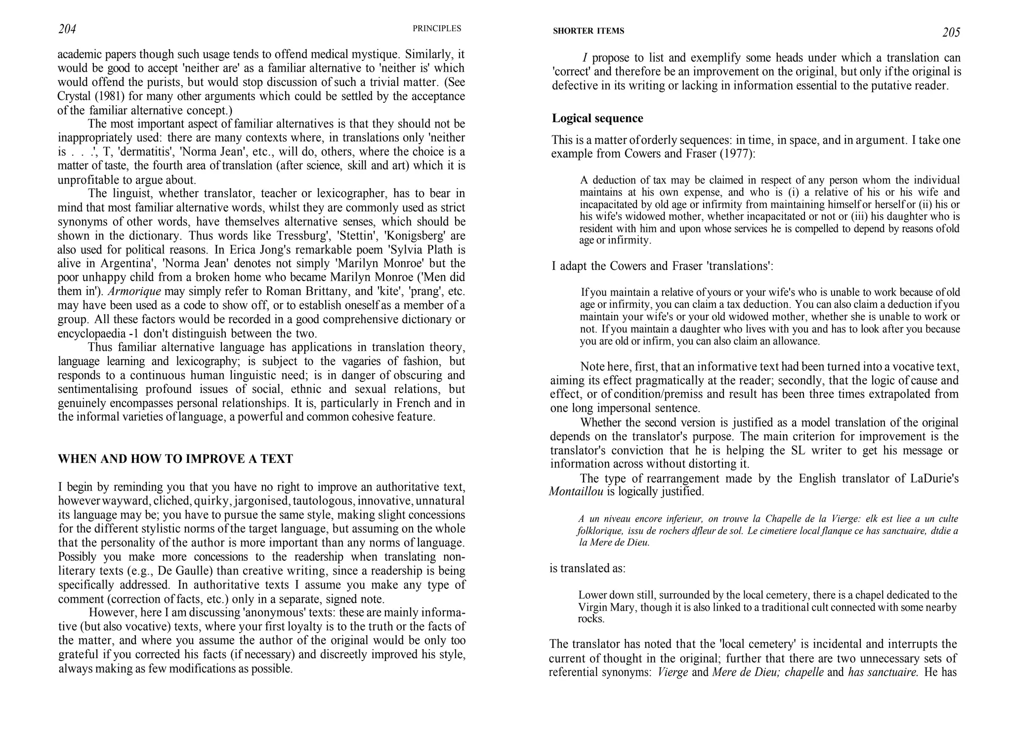 204 PRINCIPLES
academic papers though such usage tends to offend medical mystique. Similarly, it
would be good to accept 'neither are' as a familiar alternative to 'neither is' which
would offend the purists, but would stop discussion of such a trivial matter. (See
Crystal (1981) for many other arguments which could be settled by the acceptance
of the familiar alternative concept.)
The most important aspect of familiar alternatives is that they should not be
inappropriately used: there are many contexts where, in translations only 'neither
is . . .', T, 'dermatitis', 'Norma Jean', etc., will do, others, where the choice is a
matter of taste, the fourth area of translation (after science, skill and art) which it is
unprofitable to argue about.
The linguist, whether translator, teacher or lexicographer, has to bear in
mind that most familiar alternative words, whilst they are commonly used as strict
synonyms of other words, have themselves alternative senses, which should be
shown in the dictionary. Thus words like Tressburg', 'Stettin', 'Konigsberg' are
also used for political reasons. In Erica Jong's remarkable poem 'Sylvia Plath is
alive in Argentina', 'Norma Jean' denotes not simply 'Marilyn Monroe' but the
poor unhappy child from a broken home who became Marilyn Monroe ('Men did
them in'). Armorique may simply refer to Roman Brittany, and 'kite', 'prang', etc.
may have been used as a code to show off, or to establish oneself as a member of a
group. All these factors would be recorded in a good comprehensive dictionary or
encyclopaedia -1 don't distinguish between the two.
Thus familiar alternative language has applications in translation theory,
language learning and lexicography; is subject to the vagaries of fashion, but
responds to a continuous human linguistic need; is in danger of obscuring and
sentimentalising profound issues of social, ethnic and sexual relations, but
genuinely encompasses personal relationships. It is, particularly in French and in
the informal varieties of language, a powerful and common cohesive feature.
WHEN AND HOW TO IMPROVE A TEXT
I begin by reminding you that you have no right to improve an authoritative text,
howeverwayward,cliched,quirky, jargonised,tautologous,innovative,unnatural
its language may be; you have to pursue the same style, making slight concessions
for the different stylistic norms of the target language, but assuming on the whole
that the personality of the author is more important than any norms of language.
Possibly you make more concessions to the readership when translating non-
literary texts (e.g., De Gaulle) than creative writing, since a readership is being
specifically addressed. In authoritative texts I assume you make any type of
comment (correction of facts, etc.) only in a separate, signed note.
However, here I am discussing 'anonymous' texts: these are mainly informa-
tive (but also vocative) texts, where your first loyalty is to the truth or the facts of
the matter, and where you assume the author of the original would be only too
grateful if you corrected his facts (if necessary) and discreetly improved his style,
always making as few modifications as possible.
SHORTER ITEMS 205
I propose to list and exemplify some heads under which a translation can
'correct' and therefore be an improvement on the original, but only ifthe original is
defective in its writing or lacking in information essential to the putative reader.
Logical sequence
This is a matter oforderly sequences: in time, in space, and in argument. I take one
example from Cowers and Fraser (1977):
A deduction of tax may be claimed in respect of any person whom the individual
maintains at his own expense, and who is (i) a relative of his or his wife and
incapacitated by old age or infirmity from maintaining himself or herself or (ii) his or
his wife's widowed mother, whether incapacitated or not or (iii) his daughter who is
resident with him and upon whose services he is compelled to depend by reasons ofold
age or infirmity.
I adapt the Cowers and Fraser 'translations':
If you maintain a relative of yours or your wife's who is unable to work because of old
age or infirmity, you can claim a tax deduction. You can also claim a deduction ifyou
maintain your wife's or your old widowed mother, whether she is unable to work or
not. If you maintain a daughter who lives with you and has to look after you because
you are old or infirm, you can also claim an allowance.
Note here, first, that an informative text had been turned into a vocative text,
aiming its effect pragmatically at the reader; secondly, that the logic of cause and
effect, or of condition/premiss and result has been three times extrapolated from
one long impersonal sentence.
Whether the second version is justified as a model translation of the original
depends on the translator's purpose. The main criterion for improvement is the
translator's conviction that he is helping the SL writer to get his message or
information across without distorting it.
The type of rearrangement made by the English translator of LaDurie's
Montaillou is logically justified.
A un niveau encore inferieur, on trouve la Chapelle de la Vierge: elk est liee a un culte
folklorique, issu de rochers dfleur de sol. Le cimetiere local flanque ce has sanctuaire, dtdie a
la Mere de Dieu.
is translated as:
Lower down still, surrounded by the local cemetery, there is a chapel dedicated to the
Virgin Mary, though it is also linked to a traditional cult connected with some nearby
rocks.
The translator has noted that the 'local cemetery' is incidental and interrupts the
current of thought in the original; further that there are two unnecessary sets of
referential synonyms: Vierge and Mere de Dieu; chapelle and has sanctuaire. He has
 