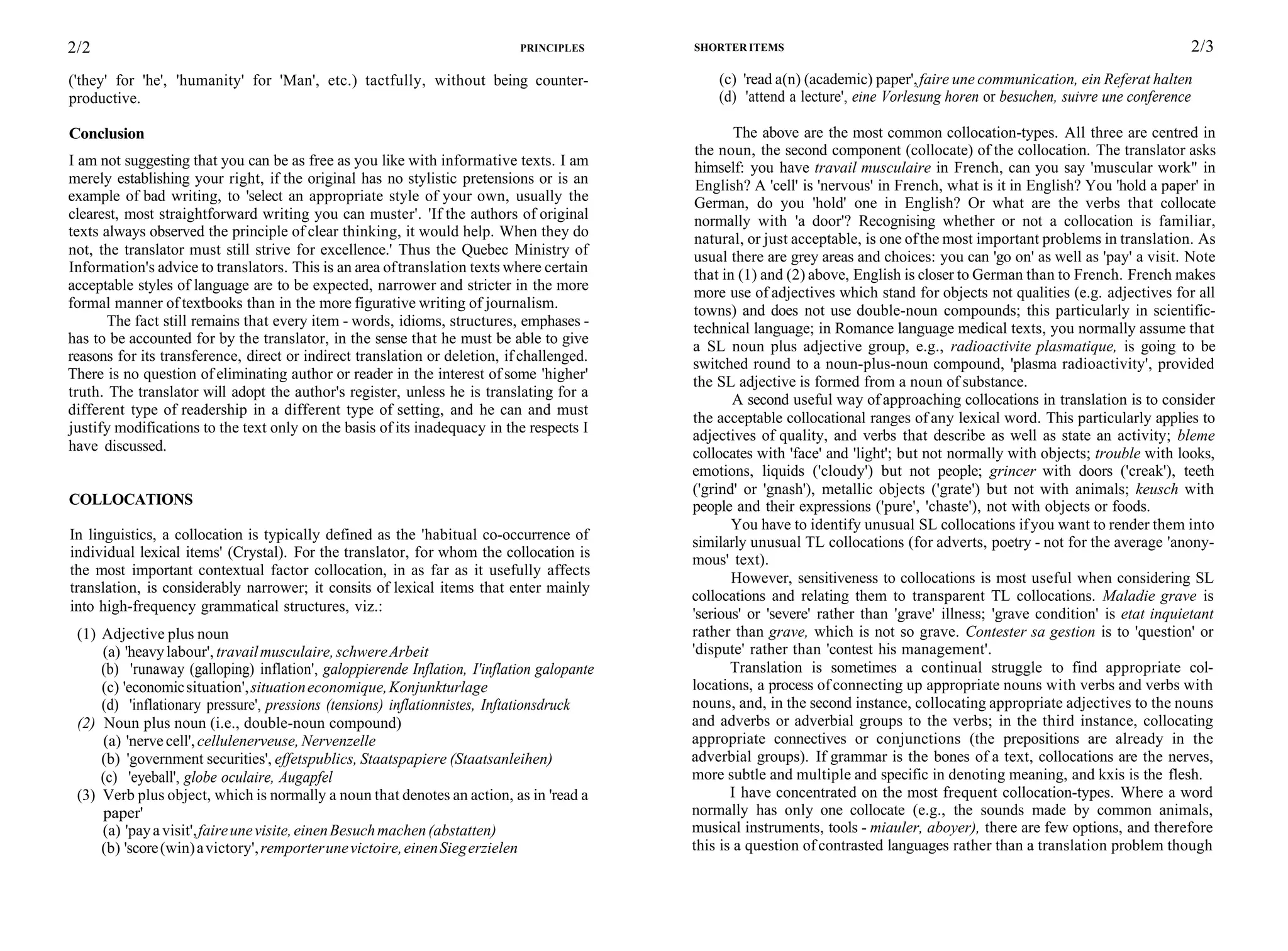 2/2 PRINCIPLES
('they' for 'he', 'humanity' for 'Man', etc.) tactfully, without being counter-
productive.
Conclusion
I am not suggesting that you can be as free as you like with informative texts. I am
merely establishing your right, if the original has no stylistic pretensions or is an
example of bad writing, to 'select an appropriate style of your own, usually the
clearest, most straightforward writing you can muster'. 'If the authors of original
texts always observed the principle of clear thinking, it would help. When they do
not, the translator must still strive for excellence.' Thus the Quebec Ministry of
Information's advice to translators. This is an area oftranslation texts where certain
acceptable styles of language are to be expected, narrower and stricter in the more
formal manner of textbooks than in the more figurative writing of journalism.
The fact still remains that every item - words, idioms, structures, emphases -
has to be accounted for by the translator, in the sense that he must be able to give
reasons for its transference, direct or indirect translation or deletion, if challenged.
There is no question of eliminating author or reader in the interest of some 'higher'
truth. The translator will adopt the author's register, unless he is translating for a
different type of readership in a different type of setting, and he can and must
justify modifications to the text only on the basis of its inadequacy in the respects I
have discussed.
COLLOCATIONS
In linguistics, a collocation is typically defined as the 'habitual co-occurrence of
individual lexical items' (Crystal). For the translator, for whom the collocation is
the most important contextual factor collocation, in as far as it usefully affects
translation, is considerably narrower; it consits of lexical items that enter mainly
into high-frequency grammatical structures, viz.:
(1) Adjective plus noun
(a) 'heavylabour', travailmusculaire,schwereArbeit
(b) 'runaway (galloping) inflation', galoppierende Inflation, I'inflation galopante
(c) 'economicsituation',situationeconomique,Konjunkturlage
(d) 'inflationary pressure', pressions (tensions) inflationnistes, Inftationsdruck
(2) Noun plus noun (i.e., double-noun compound)
(a) 'nervecell',cellulenerveuse, Nervenzelle
(b) 'government securities', effetspublics, Staatspapiere (Staatsanleihen)
(c) 'eyeball', globe oculaire, Augapfel
(3) Verb plus object, which is normally a noun that denotes an action, as in 'read a
paper'
(a) 'payavisit',faireunevisite,einenBesuchmachen(abstatten)
(b) 'score(win)avictory',remporterunevictoire,einenSiegerzielen
SHORTER ITEMS 2/3
(c) 'read a(n) (academic) paper',faire une communication, ein Referat halten
(d) 'attend a lecture', eine Vorlesung horen or besuchen, suivre une conference
The above are the most common collocation-types. All three are centred in
the noun, the second component (collocate) of the collocation. The translator asks
himself: you have travail musculaire in French, can you say 'muscular work" in
English? A 'cell' is 'nervous' in French, what is it in English? You 'hold a paper' in
German, do you 'hold' one in English? Or what are the verbs that collocate
normally with 'a door'? Recognising whether or not a collocation is familiar,
natural, or just acceptable, is one ofthe most important problems in translation. As
usual there are grey areas and choices: you can 'go on' as well as 'pay' a visit. Note
that in (1) and (2) above, English is closer to German than to French. French makes
more use of adjectives which stand for objects not qualities (e.g. adjectives for all
towns) and does not use double-noun compounds; this particularly in scientific-
technical language; in Romance language medical texts, you normally assume that
a SL noun plus adjective group, e.g., radioactivite plasmatique, is going to be
switched round to a noun-plus-noun compound, 'plasma radioactivity', provided
the SL adjective is formed from a noun of substance.
A second useful way of approaching collocations in translation is to consider
the acceptable collocational ranges of any lexical word. This particularly applies to
adjectives of quality, and verbs that describe as well as state an activity; bleme
collocates with 'face' and 'light'; but not normally with objects; trouble with looks,
emotions, liquids ('cloudy') but not people; grincer with doors ('creak'), teeth
('grind' or 'gnash'), metallic objects ('grate') but not with animals; keusch with
people and their expressions ('pure', 'chaste'), not with objects or foods.
You have to identify unusual SL collocations ifyou want to render them into
similarly unusual TL collocations (for adverts, poetry - not for the average 'anony-
mous' text).
However, sensitiveness to collocations is most useful when considering SL
collocations and relating them to transparent TL collocations. Maladie grave is
'serious' or 'severe' rather than 'grave' illness; 'grave condition' is etat inquietant
rather than grave, which is not so grave. Contester sa gestion is to 'question' or
'dispute' rather than 'contest his management'.
Translation is sometimes a continual struggle to find appropriate col-
locations, a process of connecting up appropriate nouns with verbs and verbs with
nouns, and, in the second instance, collocating appropriate adjectives to the nouns
and adverbs or adverbial groups to the verbs; in the third instance, collocating
appropriate connectives or conjunctions (the prepositions are already in the
adverbial groups). If grammar is the bones of a text, collocations are the nerves,
more subtle and multiple and specific in denoting meaning, and kxis is the flesh.
I have concentrated on the most frequent collocation-types. Where a word
normally has only one collocate (e.g., the sounds made by common animals,
musical instruments, tools - miauler, aboyer), there are few options, and therefore
this is a question of contrasted languages rather than a translation problem though
 