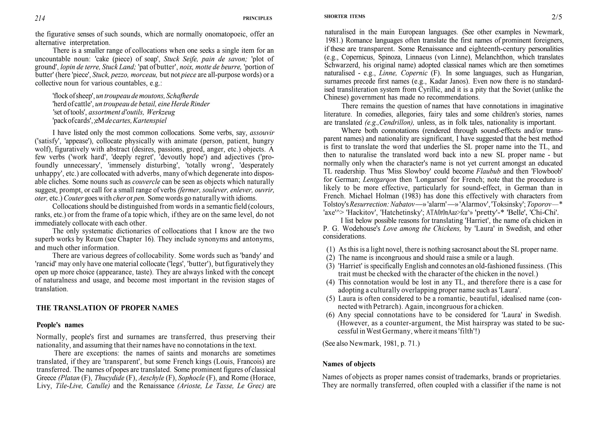 214 PRINCIPLES
the figurative senses of such sounds, which are normally onomatopoeic, offer an
alternative interpretation.
There is a smaller range of collocations when one seeks a single item for an
uncountable noun: 'cake (piece) of soap', Stuck Seife, pain de savon; 'plot of
ground', lopin de terre, Stuck Land; 'pat ofbutter', noix, motte de beurre, 'portion of
butter' (here 'piece', Stuck, pezzo, morceau, but not piece are all-purpose words) or a
collective noun for various countables, e.g.:
'flockofsheep',untroupeaudemoutons,Schafherde
'herd ofcattle', un troupeau de betail, eineHerde Rinder
'set oftools', assortment d'outils, Werkzeug
'packofcards',;eMdecartes,Kartenspiel
I have listed only the most common collocations. Some verbs, say, assouvir
('satisfy', 'appease'), collocate physically with animate (person, patient, hungry
wolf), figuratively with abstract (desires, passions, greed, anger, etc.) objects. A
few verbs ('work hard', 'deeply regret', 'devoutly hope') and adjectives ('pro-
foundly unnecessary', 'immensely disturbing', 'totally wrong', 'desperately
unhappy', etc.) are collocated with adverbs, many ofwhich degenerate into dispos-
able cliches. Some nouns such as couvercle can be seen as objects which naturally
suggest, prompt, or call for a small range ofverbs (fermer, soulever, enlever, ouvrir,
oter, etc.) Coutergoeswith cherorpen. Somewords go naturallywith idioms.
Collocations should be distinguished from words in a semanticfield(colours,
ranks, etc.) or from the frame ofa topic which, ifthey are on the same level, do not
immediately collocate with each other.
The only systematic dictionaries of collocations that I know are the two
superb works by Reum (see Chapter 16). They include synonyms and antonyms,
and much other information.
There are various degrees of collocability. Some words such as 'bandy' and
'rancid' may only have one material collocate ('legs', 'butter'), butfigurativelythey
open up more choice (appearance, taste). They are always linked with the concept
of naturalness and usage, and become most important in the revision stages of
translation.
THE TRANSLATION OF PROPER NAMES
People's names
Normally, people's first and surnames are transferred, thus preserving their
nationality, and assuming that their names have no connotations in the text.
There are exceptions: the names of saints and monarchs are sometimes
translated, if they are 'transparent', but some French kings (Louis, Francois) are
transferred. The names ofpopes are translated. Some prominent figures ofclassical
Greece (Platan (F), Thucydide (F), Aeschyle (F), Sophocle (F), and Rome (Horace,
Livy, Tile-Live, Catulle) and the Renaissance (Arioste, Le Tasse, Le Grec) are
SHORTER ITEMS 2/5
naturalised in the main European languages. (See other examples in Newmark,
1981.) Romance languages often translate the first names of prominent foreigners,
if these are transparent. Some Renaissance and eighteenth-century personalities
(e.g., Copernicus, Spinoza, Linnaeus (von Linne), Melanchthon, which translates
Schwarzerd, his original name) adopted classical names which are then sometimes
naturalised - e.g., Linne, Copernic (F). In some languages, such as Hungarian,
surnames precede first names (e.g., Kadar Janos). Even now there is no standard-
ised transliteration system from Cyrillic, and it is a pity that the Soviet (unlike the
Chinese) government has made no recommendations.
There remains the question of names that have connotations in imaginative
literature. In comedies, allegories, fairy tales and some children's stories, names
are translated (e.g.,Cendrillon), unless, as in folk tales, nationality is important.
Where both connotations (rendered through sound-effects and/or trans-
parent names) and nationality are significant, I have suggested that the best method
is first to translate the word that underlies the SL proper name into the TL, and
then to naturalise the translated word back into a new SL proper name - but
normally only when the character's name is not yet current amongst an educated
TL readership. Thus 'Miss Slowboy' could become Flaubub and then 'Flowboob'
for German; Lentgarqon then 'Longarson' for French; note that the procedure is
likely to be more effective, particularly for sound-effect, in German than in
French. Michael Holman (1983) has done this effectively with characters from
Tolstoy'sResurrection:Nabatov—»'alarm'—»'Alarmov','Toksinsky';Toporov—*
'axe'^> 'Hackitov', 'Hatchetinsky'; ATA0r0nAaz>fca^» 'pretty'-* 'Belle', 'Chi-Chi'.
I list below possible reasons for translating 'Harriet', the name ofa chicken in
P. G. Wodehouse's Love among the Chickens, by 'Laura' in Swedish, and other
considerations.
(1) As this is a light novel, there is nothing sacrosanct about the SL proper name.
(2) The name is incongruous and should raise a smile or a laugh.
(3) 'Harriet' is specifically English and connotes an old-fashioned fussiness. (This
trait must be checked with the character of the chicken in the novel.)
(4) This connotation would be lost in any TL, and therefore there is a case for
adopting a culturally overlapping proper name such as 'Laura'.
(5) Laura is often considered to be a romantic, beautiful, idealised name (con-
nected with Petrarch). Again, incongruous forachicken.
(6) Any special connotations have to be considered for 'Laura' in Swedish.
(However, as a counter-argument, the Mist hairspray was stated to be suc-
cessful inWest Germany, where it means 'filth'!)
(See also Newmark, 1981, p. 71.)
Names of objects
Names of objects as proper names consist of trademarks, brands or proprietaries.
They are normally transferred, often coupled with a classifier if the name is not
 