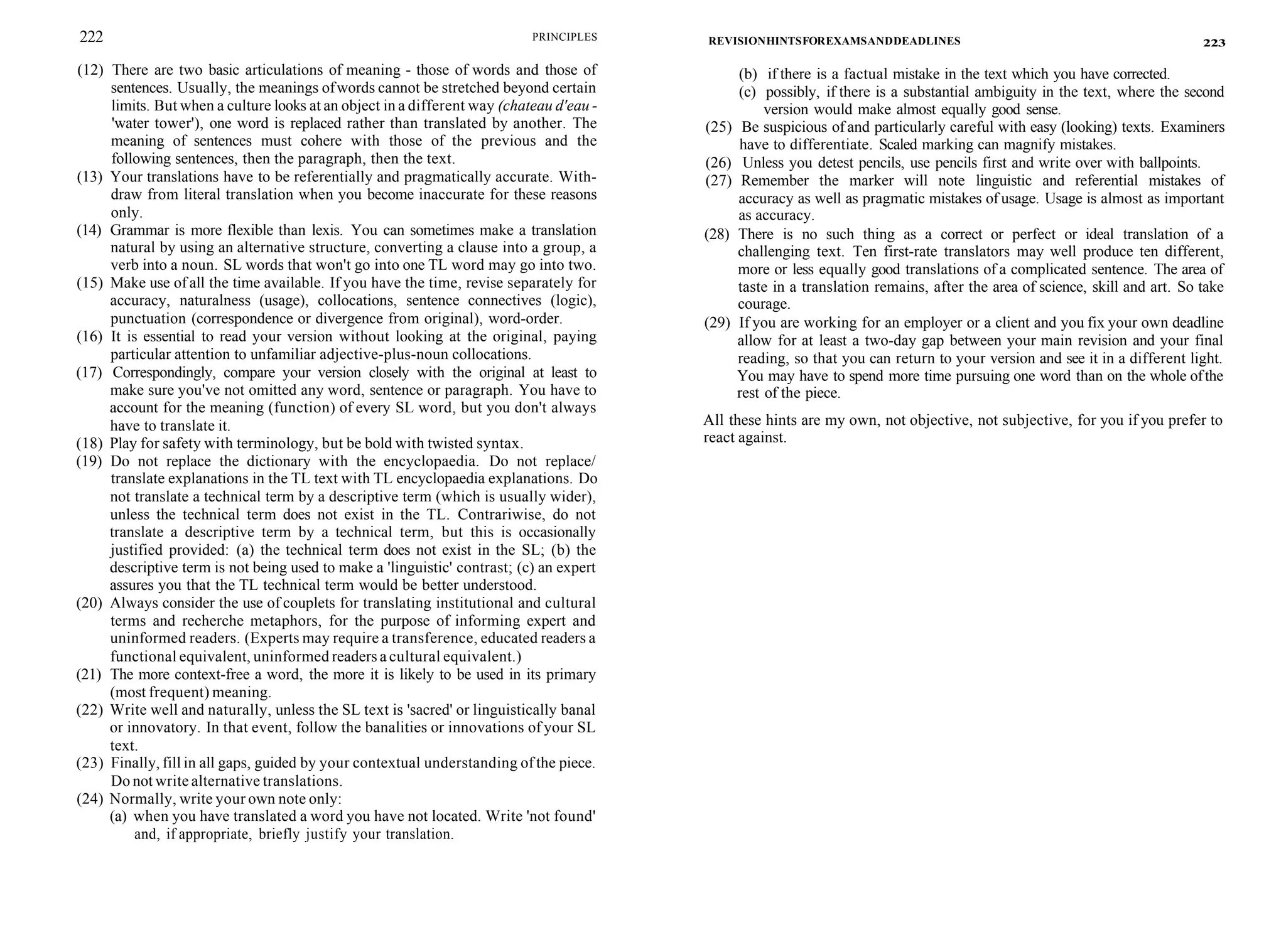 222 PRINCIPLES
(12) There are two basic articulations of meaning - those of words and those of
sentences. Usually, the meanings ofwords cannot be stretched beyond certain
limits. But when a culture looks at an object in a different way (chateau d'eau -
'water tower'), one word is replaced rather than translated by another. The
meaning of sentences must cohere with those of the previous and the
following sentences, then the paragraph, then the text.
(13) Your translations have to be referentially and pragmatically accurate. With-
draw from literal translation when you become inaccurate for these reasons
only.
(14) Grammar is more flexible than lexis. You can sometimes make a translation
natural by using an alternative structure, converting a clause into a group, a
verb into a noun. SL words that won't go into one TL word may go into two.
(15) Make use of all the time available. If you have the time, revise separately for
accuracy, naturalness (usage), collocations, sentence connectives (logic),
punctuation (correspondence or divergence from original), word-order.
(16) It is essential to read your version without looking at the original, paying
particular attention to unfamiliar adjective-plus-noun collocations.
(17) Correspondingly, compare your version closely with the original at least to
make sure you've not omitted any word, sentence or paragraph. You have to
account for the meaning (function) of every SL word, but you don't always
have to translate it.
(18) Play for safety with terminology, but be bold with twisted syntax.
(19) Do not replace the dictionary with the encyclopaedia. Do not replace/
translate explanations in the TL text with TL encyclopaedia explanations. Do
not translate a technical term by a descriptive term (which is usually wider),
unless the technical term does not exist in the TL. Contrariwise, do not
translate a descriptive term by a technical term, but this is occasionally
justified provided: (a) the technical term does not exist in the SL; (b) the
descriptive term is not being used to make a 'linguistic' contrast; (c) an expert
assures you that the TL technical term would be better understood.
(20) Always consider the use of couplets for translating institutional and cultural
terms and recherche metaphors, for the purpose of informing expert and
uninformed readers. (Experts may require a transference, educated readers a
functional equivalent, uninformed readers a cultural equivalent.)
(21) The more context-free a word, the more it is likely to be used in its primary
(most frequent) meaning.
(22) Write well and naturally, unless the SL text is 'sacred' or linguistically banal
or innovatory. In that event, follow the banalities or innovations of your SL
text.
(23) Finally, fill in all gaps, guided by your contextual understanding of the piece.
Do not write alternative translations.
(24) Normally, write your own note only:
(a) when you have translated a word you have not located. Write 'not found'
and, if appropriate, briefly justify your translation.
REVISIONHINTSFOREXAMSANDDEADLINES 223
(b) if there is a factual mistake in the text which you have corrected.
(c) possibly, if there is a substantial ambiguity in the text, where the second
version would make almost equally good sense.
(25) Be suspicious of and particularly careful with easy (looking) texts. Examiners
have to differentiate. Scaled marking can magnify mistakes.
(26) Unless you detest pencils, use pencils first and write over with ballpoints.
(27) Remember the marker will note linguistic and referential mistakes of
accuracy as well as pragmatic mistakes of usage. Usage is almost as important
as accuracy.
(28) There is no such thing as a correct or perfect or ideal translation of a
challenging text. Ten first-rate translators may well produce ten different,
more or less equally good translations of a complicated sentence. The area of
taste in a translation remains, after the area of science, skill and art. So take
courage.
(29) If you are working for an employer or a client and you fix your own deadline
allow for at least a two-day gap between your main revision and your final
reading, so that you can return to your version and see it in a different light.
You may have to spend more time pursuing one word than on the whole ofthe
rest of the piece.
All these hints are my own, not objective, not subjective, for you if you prefer to
react against.
 