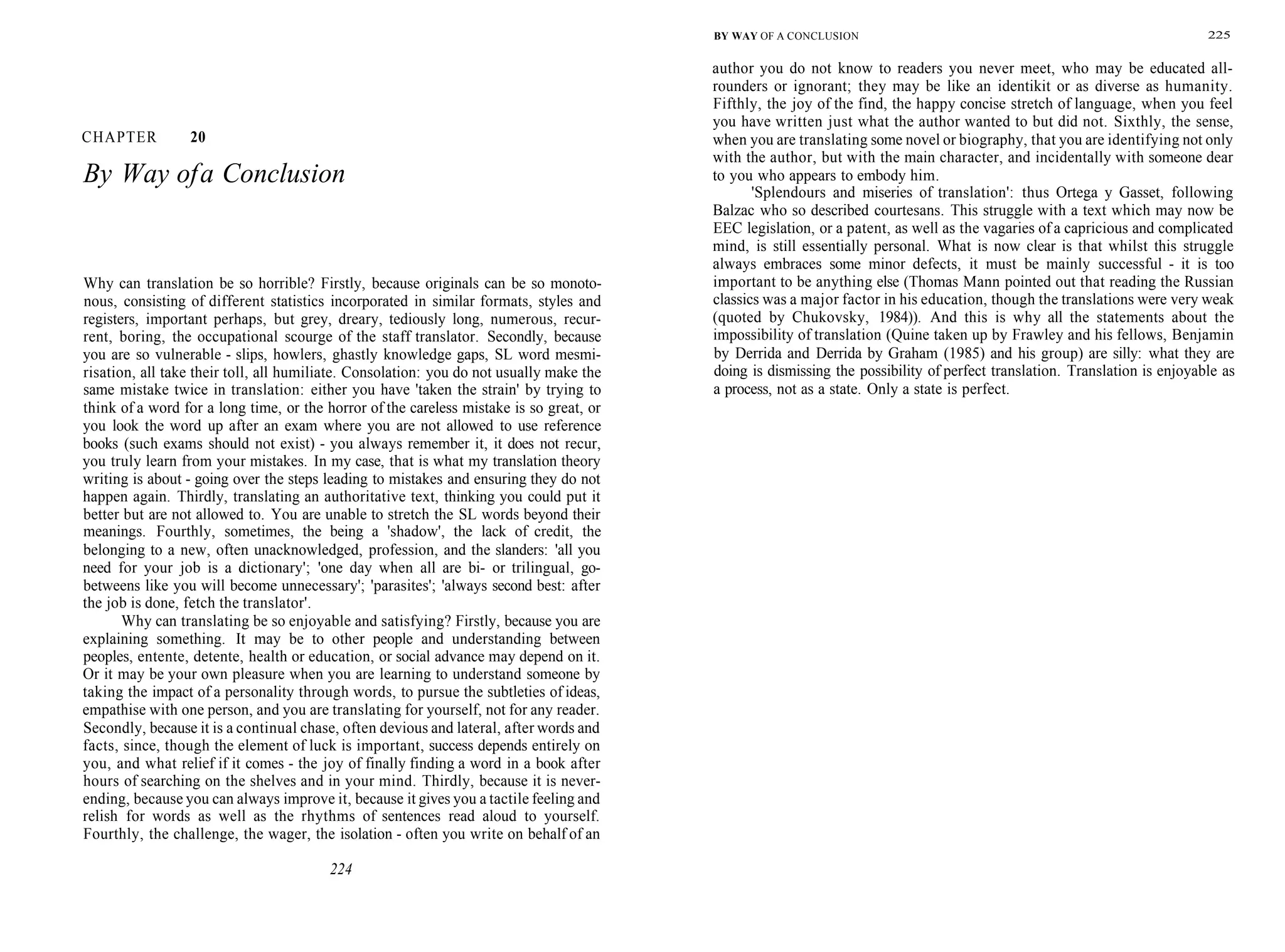 CHAPTER 20
By Way ofa Conclusion
Why can translation be so horrible? Firstly, because originals can be so monoto-
nous, consisting of different statistics incorporated in similar formats, styles and
registers, important perhaps, but grey, dreary, tediously long, numerous, recur-
rent, boring, the occupational scourge of the staff translator. Secondly, because
you are so vulnerable - slips, howlers, ghastly knowledge gaps, SL word mesmi-
risation, all take their toll, all humiliate. Consolation: you do not usually make the
same mistake twice in translation: either you have 'taken the strain' by trying to
think of a word for a long time, or the horror of the careless mistake is so great, or
you look the word up after an exam where you are not allowed to use reference
books (such exams should not exist) - you always remember it, it does not recur,
you truly learn from your mistakes. In my case, that is what my translation theory
writing is about - going over the steps leading to mistakes and ensuring they do not
happen again. Thirdly, translating an authoritative text, thinking you could put it
better but are not allowed to. You are unable to stretch the SL words beyond their
meanings. Fourthly, sometimes, the being a 'shadow', the lack of credit, the
belonging to a new, often unacknowledged, profession, and the slanders: 'all you
need for your job is a dictionary'; 'one day when all are bi- or trilingual, go-
betweens like you will become unnecessary'; 'parasites'; 'always second best: after
the job is done, fetch the translator'.
Why can translating be so enjoyable and satisfying? Firstly, because you are
explaining something. It may be to other people and understanding between
peoples, entente, detente, health or education, or social advance may depend on it.
Or it may be your own pleasure when you are learning to understand someone by
taking the impact of a personality through words, to pursue the subtleties of ideas,
empathise with one person, and you are translating for yourself, not for any reader.
Secondly, because it is a continual chase, often devious and lateral, after words and
facts, since, though the element of luck is important, success depends entirely on
you, and what relief if it comes - the joy of finally finding a word in a book after
hours of searching on the shelves and in your mind. Thirdly, because it is never-
ending, because you can always improve it, because it gives you a tactile feeling and
relish for words as well as the rhythms of sentences read aloud to yourself.
Fourthly, the challenge, the wager, the isolation - often you write on behalf of an
224
BY WAY OF A CONCLUSION 225
author you do not know to readers you never meet, who may be educated all-
rounders or ignorant; they may be like an identikit or as diverse as humanity.
Fifthly, the joy of the find, the happy concise stretch of language, when you feel
you have written just what the author wanted to but did not. Sixthly, the sense,
when you are translating some novel or biography, that you are identifying not only
with the author, but with the main character, and incidentally with someone dear
to you who appears to embody him.
'Splendours and miseries of translation': thus Ortega y Gasset, following
Balzac who so described courtesans. This struggle with a text which may now be
EEC legislation, or a patent, as well as the vagaries of a capricious and complicated
mind, is still essentially personal. What is now clear is that whilst this struggle
always embraces some minor defects, it must be mainly successful - it is too
important to be anything else (Thomas Mann pointed out that reading the Russian
classics was a major factor in his education, though the translations were very weak
(quoted by Chukovsky, 1984)). And this is why all the statements about the
impossibility of translation (Quine taken up by Frawley and his fellows, Benjamin
by Derrida and Derrida by Graham (1985) and his group) are silly: what they are
doing is dismissing the possibility of perfect translation. Translation is enjoyable as
a process, not as a state. Only a state is perfect.
 