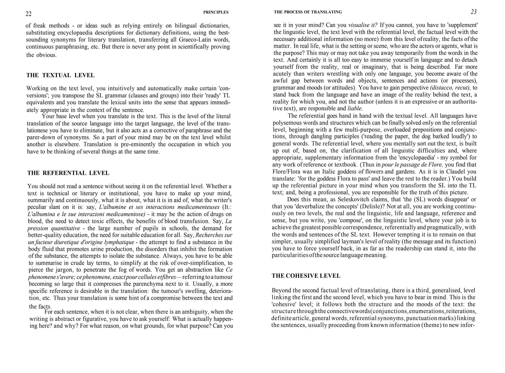 22 PRINCIPLES
of freak methods - or ideas such as relying entirely on bilingual dictionaries,
substituting encyclopaedia descriptions for dictionary definitions, using the best-
sounding synonyms for literary translation, transferring all Graeco-Latin words,
continuous paraphrasing, etc. But there is never any point in scientifically proving
the obvious.
THE TEXTUAL LEVEL
Working on the text level, you intuitively and automatically make certain 'con-
versions'; you transpose the SL grammar (clauses and groups) into their 'ready' TL
equivalents and you translate the lexical units into the sense that appears immedi-
ately appropriate in the context of the sentence.
Your base level when you translate is the text. This is the level of the literal
translation of the source language into the target language, the level of the trans-
lationese you have to eliminate, but it also acts as a corrective of paraphrase and the
parer-down of synonyms. So a part of your mind may be on the text level whilst
another is elsewhere. Translation is pre-eminently the occupation in which you
have to be thinking of several things at the same time.
THE REFERENTIAL LEVEL
You should not read a sentence without seeing it on the referential level. Whether a
text is technical or literary or institutional, you have to make up your mind,
summarily and continuously, what it is about, what it is in aid of, what the writer's
peculiar slant on it is: say, L'albumine et ses interactions medicamenteuses (It.:
L'albumina e le sue interazioni medicamentose) - it may be the action of drugs on
blood, the need to detect toxic effects, the benefits of blood transfusion. Say, La
pression quantitative - the large number of pupils in schools, the demand for
better-quality education, the need for suitable education for all. Say, Recherches sur
un facteur diuretique d'origine lymphatique - the attempt to find a substance in the
body fluid that promotes urine production, the disorders that inhibit the formation
of the substance, the attempts to isolate the substance. Always, you have to be able
to summarise in crude lay terms, to simplify at the risk of over-simplification, to
pierce the jargon, to penetrate the fog of words. You get an abstraction like Ce
phenomenes'avere;cephenomene, exactpourcellulesetfibres—referringtoatumour
becoming so large that it compresses the parenchyma next to it. Usually, a more
specific reference is desirable in the translation: the tumour's swelling, deteriora-
tion, etc. Thus your translation is some hint of a compromise between the text and
the facts.
For each sentence, when it is not clear, when there is an ambiguity, when the
writing is abstract or figurative, you have to ask yourself: What is actually happen-
ing here? and why? For what reason, on what grounds, for what purpose? Can you
THE PROCESS OF TRANSLATING 23
see it in your mind? Can you visualise it? If you cannot, you have to 'supplement'
the linguistic level, the text level with the referential level, the factual level with the
necessary additional information (no more) from this level ofreality, the facts of the
matter. In real life, what is the setting or scene, who are the actors or agents, what is
the purpose? This may or may not take you away temporarily from the words in the
text. And certainly it is all too easy to immerse yourself in language and to detach
yourself from the reality, real or imaginary, that is being described. Far more
acutely than writers wrestling with only one language, you become aware of the
awful gap between words and objects, sentences and actions (or processes),
grammar and moods (or attitudes). You have to gain perspective (distacco, recut), to
stand back from the language and have an image of the reality behind the text, a
reality for which you, and not the author (unless it is an expressive or an authorita-
tive text), are responsible and liable.
The referential goes hand in hand with the textual level. All languages have
polysemous words and structures which can be finally solved only on the referential
level, beginning with a few multi-purpose, overloaded prepositions and conjunc-
tions, through dangling participles ('reading the paper, the dog barked loudly') to
general words. The referential level, where you mentally sort out the text, is built
up out of, based on, the clarification of all linguistic difficulties and, where
appropriate, supplementary information from the 'encyclopaedia' - my symbol for
any work of reference or textbook. (Thus in pour le passage de Flore, you find that
Flore/Flora was an Italic goddess of flowers and gardens. As it is in Claudel you
translate: 'for the goddess Flora to pass' and leave the rest to the reader.) You build
up the referential picture in your mind when you transform the SL into the TL
text; and, being a professional, you are responsible for the truth of this picture.
Does this mean, as Seleskovitch claims, that 'the (SL) words disappear' or
that you 'deverbalize the concepts' (Delisle)? Not at all, you are working continu-
ously on two levels, the real and the linguistic, life and language, reference and
sense, but you write, you 'compose', on the linguistic level, where your job is to
achieve the greatest possible correspondence, referentially and pragmatically, with
the words and sentences of the SL text. However tempting it is to remain on that
simpler, usually simplified layman's level of reality (the message and its function)
you have to force yourself back, in as far as the readership can stand it, into the
particularitiesofthesourcelanguagemeaning.
THE COHESIVE LEVEL
Beyond the second factual level of translating, there is a third, generalised, level
linking the first and the second level, which you have to bear in mind. This is the
'cohesive' level; it follows both the structure and the moods of the text: the
structurethroughthe connectivewords(conjunctions,enumerations,reiterations,
definitearticle, general words, referential synonyms, punctuationmarks) linking
the sentences, usually proceeding from known information (theme) to new infor-
 