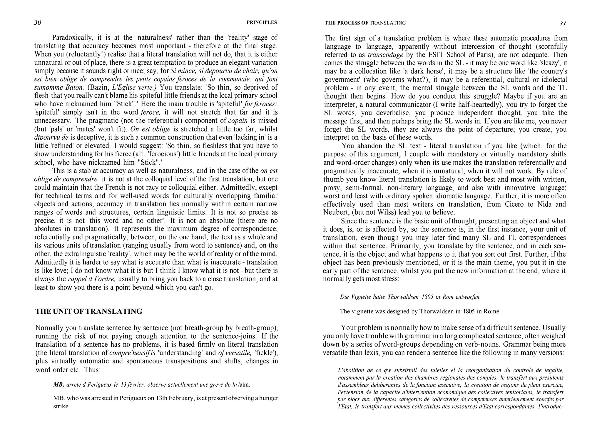 30 PRINCIPLES
Paradoxically, it is at the 'naturalness' rather than the 'reality' stage of
translating that accuracy becomes most important - therefore at the final stage.
When you (reluctantly!) realise that a literal translation will not do, that it is either
unnatural or out of place, there is a great temptation to produce an elegant variation
simply because it sounds right or nice; say, for Si mince, si depourvu de chair, qu'on
est bien oblige de comprendre les petits copains feroces de la communale, qui font
sumomme Baton. (Bazin, L'Eglise verte.) You translate: 'So thin, so deprived of
flesh that you really can't blame his spiteful little friends at the local primary school
who have nicknamed him "Stick".' Here the main trouble is 'spiteful' for feroces:
'spiteful' simply isn't in the word feroce, it will not stretch that far and it is
unnecessary. The pragmatic (not the referential) component of copain is missed
(but 'pals' or 'mates' won't fit). On est oblige is stretched a little too far, whilst
dtpourvu de is deceptive, it is such a common construction that even 'lacking in' is a
little 'refined' or elevated. I would suggest: 'So thin, so fleshless that you have to
show understanding for his fierce (alt. 'ferocious') little friends at the local primary
school, who have nicknamed him "Stick".'
This is a stab at accuracy as well as naturalness, and in the case of the on est
oblige de comprendre, it is not at the colloquial level of the first translation, but one
could maintain that the French is not racy or colloquial either. Admittedly, except
for technical terms and for well-used words for culturally overlapping familiar
objects and actions, accuracy in translation lies normally within certain narrow
ranges of words and structures, certain linguistic limits. It is not so precise as
precise, it is not 'this word and no other'. It is not an absolute (there are no
absolutes in translation). It represents the maximum degree of correspondence,
referentially and pragmatically, between, on the one hand, the text as a whole and
its various units of translation (ranging usually from word to sentence) and, on the
other, the extralinguistic 'reality', which may be the world of reality or ofthe mind.
Admittedly it is harder to say what is accurate than what is inaccurate - translation
is like love; I do not know what it is but I think I know what it is not - but there is
always the rappel d I'ordre, usually to bring you back to a close translation, and at
least to show you there is a point beyond which you can't go.
THE UNITOFTRANSLATING
Normally you translate sentence by sentence (not breath-group by breath-group),
running the risk of not paying enough attention to the sentence-joins. If the
translation of a sentence has no problems, it is based firmly on literal translation
(the literal translation of compre'hensif is 'understanding' and of versatile, 'fickle'),
plus virtually automatic and spontaneous transpositions and shifts, changes in
word order etc. Thus:
MB, arrete d Perigueux le 13 fevrier, observe actuellement une greve de la /aim.
MB, who was arrested in Perigueuxon 13th February, is at present observing a hunger
strike.
THE PROCESS OF TRANSLATING 31
The first sign of a translation problem is where these automatic procedures from
language to language, apparently without intercession of thought (scornfully
referred to as transcodage by the ESIT School of Paris), are not adequate. Then
comes the struggle between the words in the SL - it may be one word like 'sleazy', it
may be a collocation like 'a dark horse', it may be a structure like 'the country's
government' (who governs what?), it may be a referential, cultural or idiolectal
problem - in any event, the mental struggle between the SL words and the TL
thought then begins. How do you conduct this struggle? Maybe if you are an
interpreter, a natural communicator (I write half-heartedly), you try to forget the
SL words, you deverbalise, you produce independent thought, you take the
message first, and then perhaps bring the SL words in. If you are like me, you never
forget the SL words, they are always the point of departure; you create, you
interpret on the basis of these words.
You abandon the SL text - literal translation if you like (which, for the
purpose of this argument, I couple with mandatory or virtually mandatory shifts
and word-order changes) only when its use makes the translation referentially and
pragmatically inaccurate, when it is unnatural, when it will not work. By rule of
thumb you know literal translation is likely to work best and most with written,
prosy, semi-formal, non-literary language, and also with innovative language;
worst and least with ordinary spoken idiomatic language. Further, it is more often
effectively used than most writers on translation, from Cicero to Nida and
Neubert, (but not Wilss) lead you to believe.
Since the sentence is the basic unit of thought, presenting an object and what
it does, is, or is affected by, so the sentence is, in the first instance, your unit of
translation, even though you may later find many SL and TL correspondences
within that sentence. Primarily, you translate by the sentence, and in each sen-
tence, it is the object and what happens to it that you sort out first. Further, if the
object has been previously mentioned, or it is the main theme, you put it in the
early part of the sentence, whilst you put the new information at the end, where it
normally gets most stress:
Die Vignette hatte Thorwaldsen 1805 in Rom entworfen.
The vignette was designed by Thorwaldsen in 1805 in Rome.
Your problem is normally how to make sense ofa difficult sentence. Usually
you only have trouble with grammar in a long complicated sentence, often weighed
down by a series of word-groups depending on verb-nouns. Grammar being more
versatile than lexis, you can render a sentence like the following in many versions:
L'abolition de ce qw subsistail des tulelles el la reorganisation du controle de legalite,
notamment par la creation des chambres regionales des comples, le transfert aux presidents
d'assemblees deliberantes de la fonction executive, la creation de regions de plein exercice,
I'extension de la capacite d'intervention economique des collectives tenitoriales, le transfert
par blocs aux differentes categories de collectivites de competences anterieurement exercfes par
I'Etat, le transfert aux memes collectivites des ressources d'Etat correspondantes, I'introduc-
 