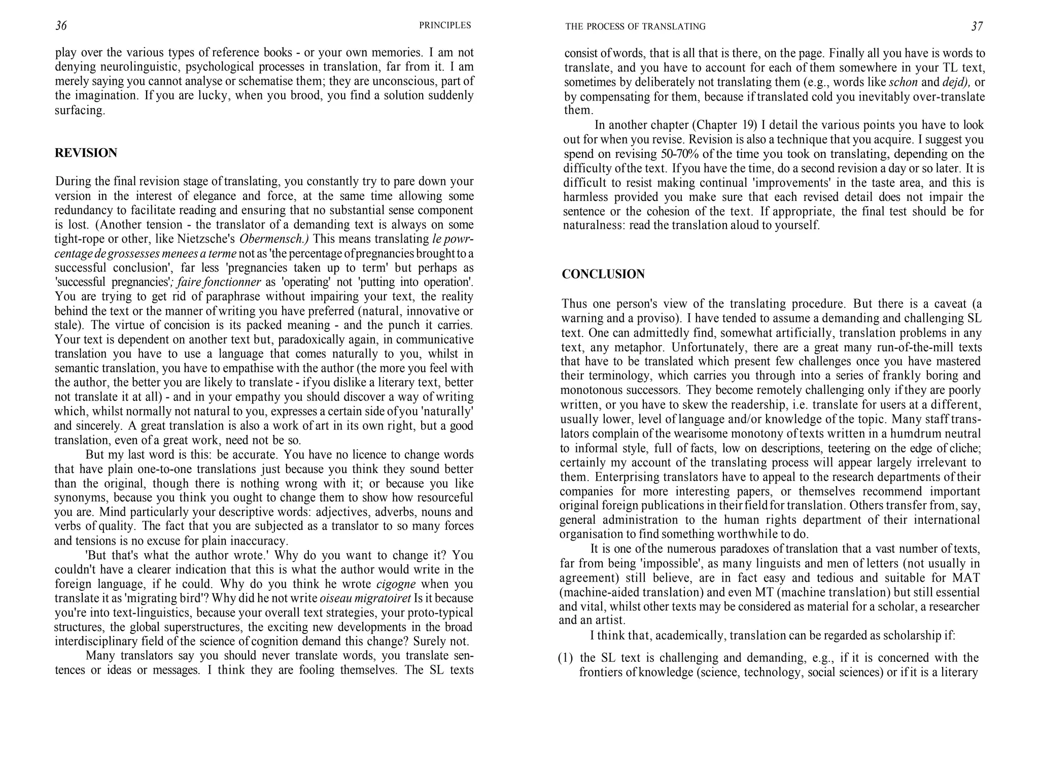 36 PRINCIPLES
play over the various types of reference books - or your own memories. I am not
denying neurolinguistic, psychological processes in translation, far from it. I am
merely saying you cannot analyse or schematise them; they are unconscious, part of
the imagination. If you are lucky, when you brood, you find a solution suddenly
surfacing.
REVISION
During the final revision stage of translating, you constantly try to pare down your
version in the interest of elegance and force, at the same time allowing some
redundancy to facilitate reading and ensuring that no substantial sense component
is lost. (Another tension - the translator of a demanding text is always on some
tight-rope or other, like Nietzsche's Obermensch.) This means translating le powr-
centagedegrossesses meneesa terme not as 'the percentageofpregnanciesbroughttoa
successful conclusion', far less 'pregnancies taken up to term' but perhaps as
'successful pregnancies'; faire fonctionner as 'operating' not 'putting into operation'.
You are trying to get rid of paraphrase without impairing your text, the reality
behind the text or the manner of writing you have preferred (natural, innovative or
stale). The virtue of concision is its packed meaning - and the punch it carries.
Your text is dependent on another text but, paradoxically again, in communicative
translation you have to use a language that comes naturally to you, whilst in
semantic translation, you have to empathise with the author (the more you feel with
the author, the better you are likely to translate - ifyou dislike a literary text, better
not translate it at all) - and in your empathy you should discover a way of writing
which, whilst normally not natural to you, expresses a certain side ofyou 'naturally'
and sincerely. A great translation is also a work of art in its own right, but a good
translation, even of a great work, need not be so.
But my last word is this: be accurate. You have no licence to change words
that have plain one-to-one translations just because you think they sound better
than the original, though there is nothing wrong with it; or because you like
synonyms, because you think you ought to change them to show how resourceful
you are. Mind particularly your descriptive words: adjectives, adverbs, nouns and
verbs of quality. The fact that you are subjected as a translator to so many forces
and tensions is no excuse for plain inaccuracy.
'But that's what the author wrote.' Why do you want to change it? You
couldn't have a clearer indication that this is what the author would write in the
foreign language, if he could. Why do you think he wrote cigogne when you
translate it as 'migrating bird'? Why did he not write oiseau migratoiret Is it because
you're into text-linguistics, because your overall text strategies, your proto-typical
structures, the global superstructures, the exciting new developments in the broad
interdisciplinary field of the science of cognition demand this change? Surely not.
Many translators say you should never translate words, you translate sen-
tences or ideas or messages. I think they are fooling themselves. The SL texts
THE PROCESS OF TRANSLATING 37
consist ofwords, that is all that is there, on the page. Finally all you have is words to
translate, and you have to account for each of them somewhere in your TL text,
sometimes by deliberately not translating them (e.g., words like schon and dejd), or
by compensating for them, because if translated cold you inevitably over-translate
them.
In another chapter (Chapter 19) I detail the various points you have to look
out for when you revise. Revision is also a technique that you acquire. I suggest you
spend on revising 50-70% of the time you took on translating, depending on the
difficulty ofthe text. Ifyou have the time, do a second revision a day or so later. It is
difficult to resist making continual 'improvements' in the taste area, and this is
harmless provided you make sure that each revised detail does not impair the
sentence or the cohesion of the text. If appropriate, the final test should be for
naturalness: read the translation aloud to yourself.
CONCLUSION
Thus one person's view of the translating procedure. But there is a caveat (a
warning and a proviso). I have tended to assume a demanding and challenging SL
text. One can admittedly find, somewhat artificially, translation problems in any
text, any metaphor. Unfortunately, there are a great many run-of-the-mill texts
that have to be translated which present few challenges once you have mastered
their terminology, which carries you through into a series of frankly boring and
monotonous successors. They become remotely challenging only if they are poorly
written, or you have to skew the readership, i.e. translate for users at a different,
usually lower, level of language and/or knowledge of the topic. Many staff trans-
lators complain of the wearisome monotony of texts written in a humdrum neutral
to informal style, full of facts, low on descriptions, teetering on the edge of cliche;
certainly my account of the translating process will appear largely irrelevant to
them. Enterprising translators have to appeal to the research departments of their
companies for more interesting papers, or themselves recommend important
original foreign publications in theirfieldfor translation. Others transfer from, say,
general administration to the human rights department of their international
organisation to find something worthwhile to do.
It is one of the numerous paradoxes of translation that a vast number of texts,
far from being 'impossible', as many linguists and men of letters (not usually in
agreement) still believe, are in fact easy and tedious and suitable for MAT
(machine-aided translation) and even MT (machine translation) but still essential
and vital, whilst other texts may be considered as material for a scholar, a researcher
and an artist.
I think that, academically, translation can be regarded as scholarship if:
(1) the SL text is challenging and demanding, e.g., if it is concerned with the
frontiers of knowledge (science, technology, social sciences) or if it is a literary
 