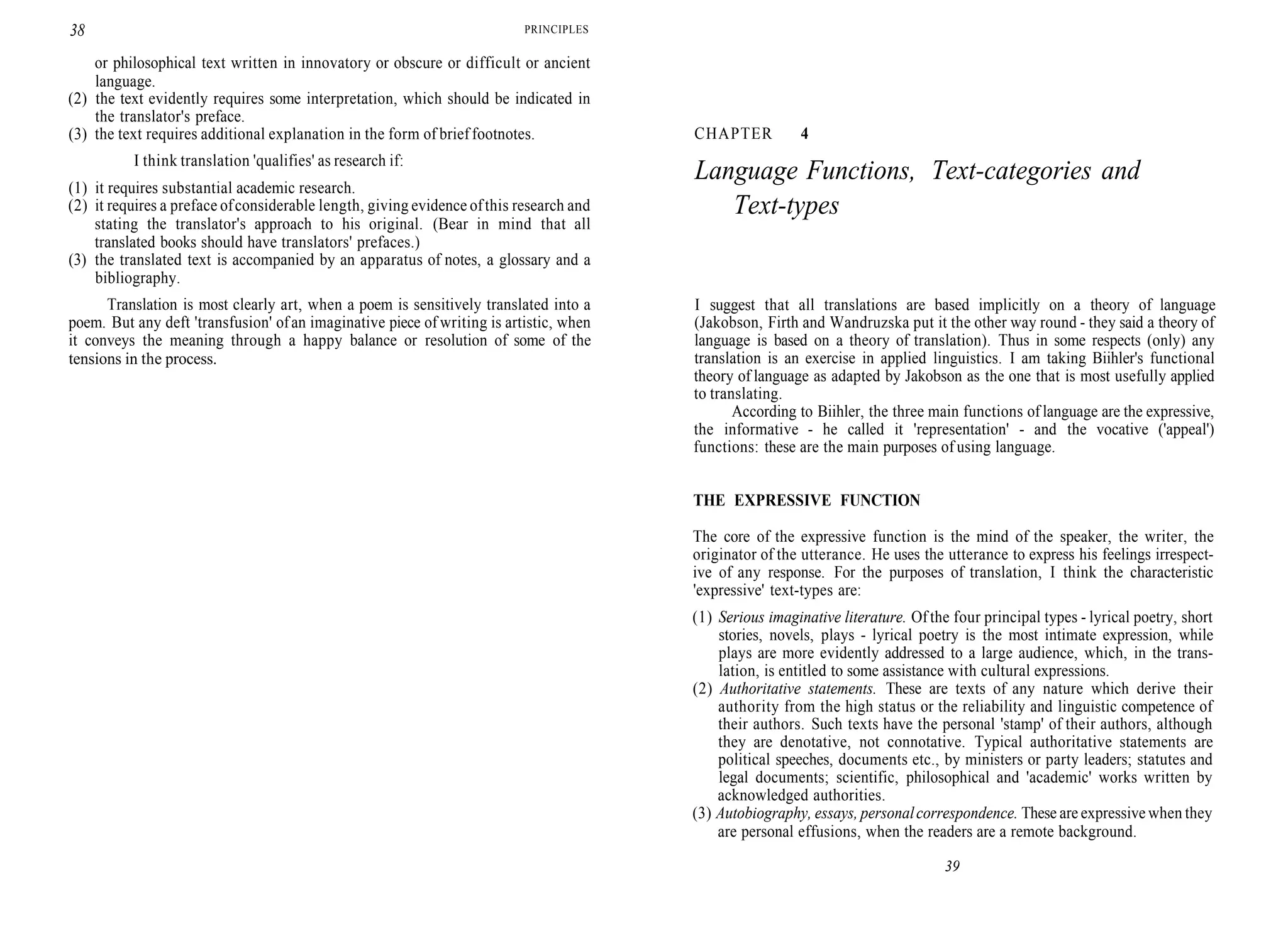 38 PRINCIPLES
or philosophical text written in innovatory or obscure or difficult or ancient
language.
(2) the text evidently requires some interpretation, which should be indicated in
the translator's preface.
(3) the text requires additional explanation in the form of brief footnotes.
I think translation 'qualifies' as research if:
(1) it requires substantial academic research.
(2) it requires a preface ofconsiderable length, giving evidence ofthis research and
stating the translator's approach to his original. (Bear in mind that all
translated books should have translators' prefaces.)
(3) the translated text is accompanied by an apparatus of notes, a glossary and a
bibliography.
Translation is most clearly art, when a poem is sensitively translated into a
poem. But any deft 'transfusion' ofan imaginative piece of writing is artistic, when
it conveys the meaning through a happy balance or resolution of some of the
tensions in the process.
CHAPTER 4
Language Functions, Text-categories and
Text-types
I suggest that all translations are based implicitly on a theory of language
(Jakobson, Firth and Wandruzska put it the other way round - they said a theory of
language is based on a theory of translation). Thus in some respects (only) any
translation is an exercise in applied linguistics. I am taking Biihler's functional
theory of language as adapted by Jakobson as the one that is most usefully applied
to translating.
According to Biihler, the three main functions of language are the expressive,
the informative - he called it 'representation' - and the vocative ('appeal')
functions: these are the main purposes of using language.
THE EXPRESSIVE FUNCTION
The core of the expressive function is the mind of the speaker, the writer, the
originator of the utterance. He uses the utterance to express his feelings irrespect-
ive of any response. For the purposes of translation, I think the characteristic
'expressive' text-types are:
(1) Serious imaginative literature. Of the four principal types - lyrical poetry, short
stories, novels, plays - lyrical poetry is the most intimate expression, while
plays are more evidently addressed to a large audience, which, in the trans-
lation, is entitled to some assistance with cultural expressions.
(2) Authoritative statements. These are texts of any nature which derive their
authority from the high status or the reliability and linguistic competence of
their authors. Such texts have the personal 'stamp' of their authors, although
they are denotative, not connotative. Typical authoritative statements are
political speeches, documents etc., by ministers or party leaders; statutes and
legal documents; scientific, philosophical and 'academic' works written by
acknowledged authorities.
(3) Autobiography, essays, personalcorrespondence. These are expressive when they
are personal effusions, when the readers are a remote background.
39
 