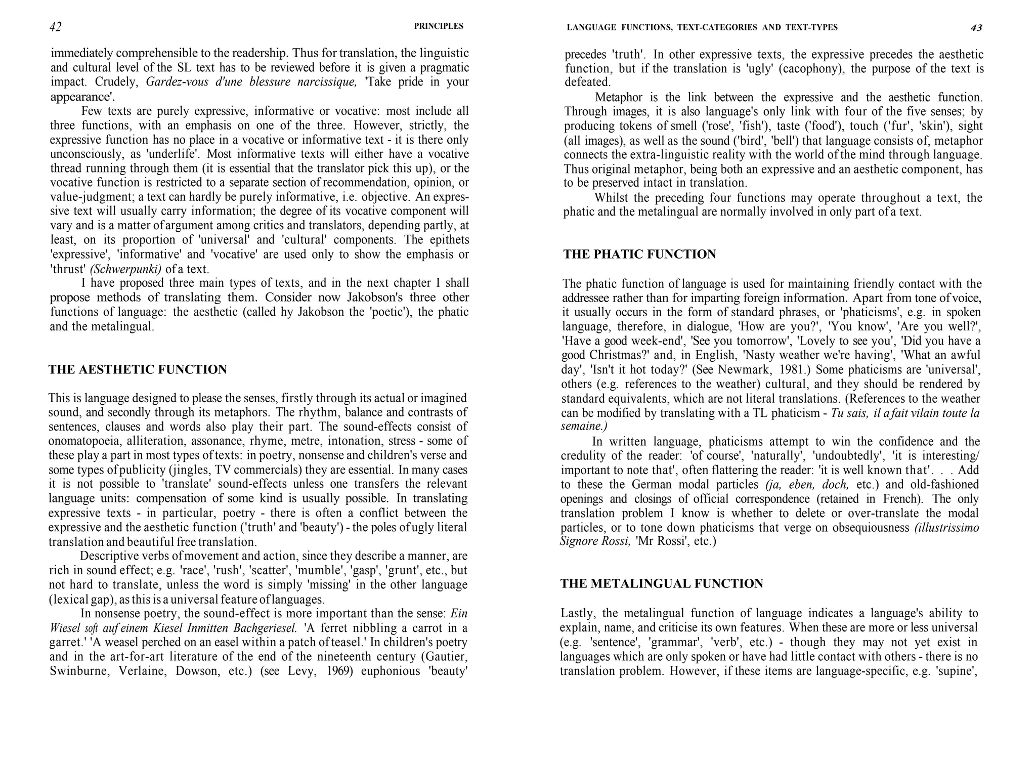 42 PRINCIPLES
immediately comprehensible to the readership. Thus for translation, the linguistic
and cultural level of the SL text has to be reviewed before it is given a pragmatic
impact. Crudely, Gardez-vous d'une blessure narcissique, 'Take pride in your
appearance'.
Few texts are purely expressive, informative or vocative: most include all
three functions, with an emphasis on one of the three. However, strictly, the
expressive function has no place in a vocative or informative text - it is there only
unconsciously, as 'underlife'. Most informative texts will either have a vocative
thread running through them (it is essential that the translator pick this up), or the
vocative function is restricted to a separate section of recommendation, opinion, or
value-judgment; a text can hardly be purely informative, i.e. objective. An expres-
sive text will usually carry information; the degree of its vocative component will
vary and is a matter ofargument among critics and translators, depending partly, at
least, on its proportion of 'universal' and 'cultural' components. The epithets
'expressive', 'informative' and 'vocative' are used only to show the emphasis or
'thrust' (Schwerpunki) of a text.
I have proposed three main types of texts, and in the next chapter I shall
propose methods of translating them. Consider now Jakobson's three other
functions of language: the aesthetic (called hy Jakobson the 'poetic'), the phatic
and the metalingual.
THE AESTHETIC FUNCTION
This is language designed to please the senses, firstly through its actual or imagined
sound, and secondly through its metaphors. The rhythm, balance and contrasts of
sentences, clauses and words also play their part. The sound-effects consist of
onomatopoeia, alliteration, assonance, rhyme, metre, intonation, stress - some of
these play a part in most types of texts: in poetry, nonsense and children's verse and
some types ofpublicity (jingles, TV commercials) they are essential. In many cases
it is not possible to 'translate' sound-effects unless one transfers the relevant
language units: compensation of some kind is usually possible. In translating
expressive texts - in particular, poetry - there is often a conflict between the
expressive and the aesthetic function ('truth' and 'beauty') - the poles ofugly literal
translation and beautiful free translation.
Descriptive verbs ofmovement and action, since they describe a manner, are
rich in sound effect; e.g. 'race', 'rush', 'scatter', 'mumble', 'gasp', 'grunt', etc., but
not hard to translate, unless the word is simply 'missing' in the other language
(lexical gap), as this isa universal featureoflanguages.
In nonsense poetry, the sound-effect is more important than the sense: Ein
Wiesel soft auf einem Kiesel Inmitten Bachgeriesel. 'A ferret nibbling a carrot in a
garret.' 'A weasel perched on an easel within a patch ofteasel.' In children's poetry
and in the art-for-art literature of the end of the nineteenth century (Gautier,
Swinburne, Verlaine, Dowson, etc.) (see Levy, 1969) euphonious 'beauty'
LANGUAGE FUNCTIONS, TEXT-CATEGORIES AND TEXT-TYPES 43
precedes 'truth'. In other expressive texts, the expressive precedes the aesthetic
function, but if the translation is 'ugly' (cacophony), the purpose of the text is
defeated.
Metaphor is the link between the expressive and the aesthetic function.
Through images, it is also language's only link with four of the five senses; by
producing tokens of smell ('rose', 'fish'), taste ('food'), touch ('fur', 'skin'), sight
(all images), as well as the sound ('bird', 'bell') that language consists of, metaphor
connects the extra-linguistic reality with the world of the mind through language.
Thus original metaphor, being both an expressive and an aesthetic component, has
to be preserved intact in translation.
Whilst the preceding four functions may operate throughout a text, the
phatic and the metalingual are normally involved in only part ofa text.
THE PHATIC FUNCTION
The phatic function of language is used for maintaining friendly contact with the
addressee rather than for imparting foreign information. Apart from tone ofvoice,
it usually occurs in the form of standard phrases, or 'phaticisms', e.g. in spoken
language, therefore, in dialogue, 'How are you?', 'You know', 'Are you well?',
'Have a good week-end', 'See you tomorrow', 'Lovely to see you', 'Did you have a
good Christmas?' and, in English, 'Nasty weather we're having', 'What an awful
day', 'Isn't it hot today?' (See Newmark, 1981.) Some phaticisms are 'universal',
others (e.g. references to the weather) cultural, and they should be rendered by
standard equivalents, which are not literal translations. (References to the weather
can be modified by translating with a TL phaticism - Tu sais, il afait vilain toute la
semaine.)
In written language, phaticisms attempt to win the confidence and the
credulity of the reader: 'of course', 'naturally', 'undoubtedly', 'it is interesting/
important to note that', often flattering the reader: 'it is well known that'. . . Add
to these the German modal particles (ja, eben, doch, etc.) and old-fashioned
openings and closings of official correspondence (retained in French). The only
translation problem I know is whether to delete or over-translate the modal
particles, or to tone down phaticisms that verge on obsequiousness (illustrissimo
Signore Rossi, 'Mr Rossi', etc.)
THE METALINGUAL FUNCTION
Lastly, the metalingual function of language indicates a language's ability to
explain, name, and criticise its own features. When these are more or less universal
(e.g. 'sentence', 'grammar', 'verb', etc.) - though they may not yet exist in
languages which are only spoken or have had little contact with others - there is no
translation problem. However, if these items are language-specific, e.g. 'supine',
 