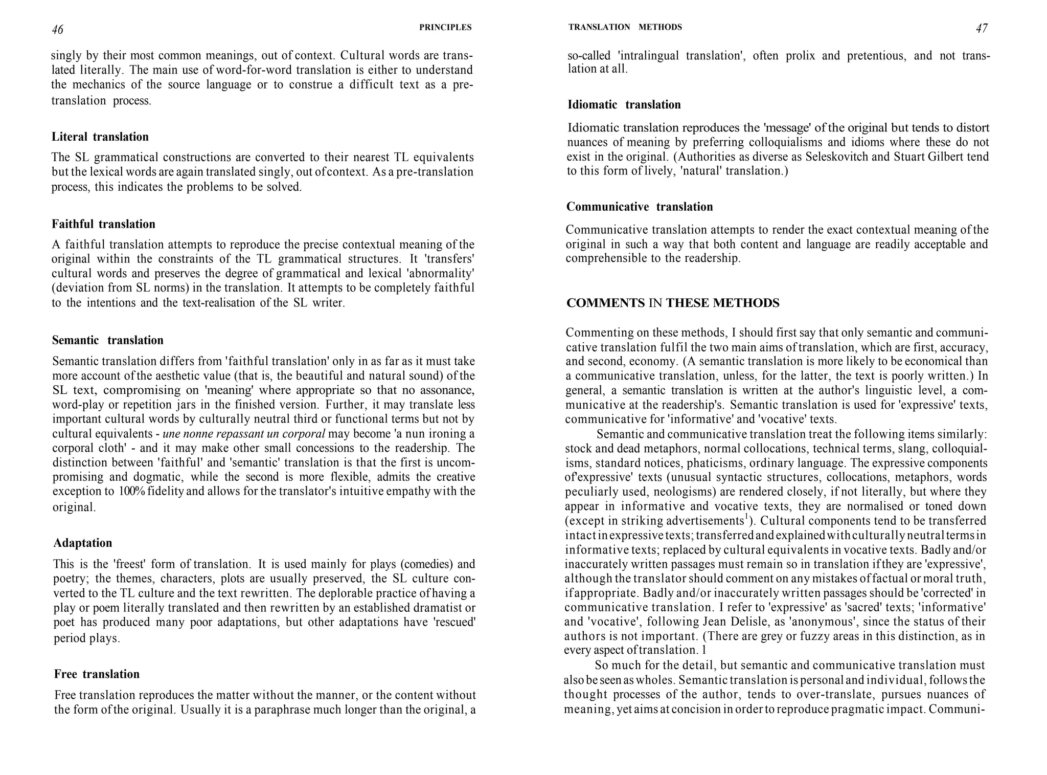 46 PRINCIPLES
singly by their most common meanings, out of context. Cultural words are trans-
lated literally. The main use of word-for-word translation is either to understand
the mechanics of the source language or to construe a difficult text as a pre-
translation process.
Literal translation
The SL grammatical constructions are converted to their nearest TL equivalents
but the lexical words are again translated singly, out ofcontext. As a pre-translation
process, this indicates the problems to be solved.
Faithful translation
A faithful translation attempts to reproduce the precise contextual meaning of the
original within the constraints of the TL grammatical structures. It 'transfers'
cultural words and preserves the degree of grammatical and lexical 'abnormality'
(deviation from SL norms) in the translation. It attempts to be completely faithful
to the intentions and the text-realisation of the SL writer.
Semantic translation
Semantic translation differs from 'faithful translation' only in as far as it must take
more account of the aesthetic value (that is, the beautiful and natural sound) of the
SL text, compromising on 'meaning' where appropriate so that no assonance,
word-play or repetition jars in the finished version. Further, it may translate less
important cultural words by culturally neutral third or functional terms but not by
cultural equivalents - une nonne repassant un corporal may become 'a nun ironing a
corporal cloth' - and it may make other small concessions to the readership. The
distinction between 'faithful' and 'semantic' translation is that the first is uncom-
promising and dogmatic, while the second is more flexible, admits the creative
exception to 100% fidelity and allows for the translator's intuitive empathy with the
original.
Adaptation
This is the 'freest' form of translation. It is used mainly for plays (comedies) and
poetry; the themes, characters, plots are usually preserved, the SL culture con-
verted to the TL culture and the text rewritten. The deplorable practice of having a
play or poem literally translated and then rewritten by an established dramatist or
poet has produced many poor adaptations, but other adaptations have 'rescued'
period plays.
Free translation
Free translation reproduces the matter without the manner, or the content without
the form of the original. Usually it is a paraphrase much longer than the original, a
TRANSLATION METHODS 47
so-called 'intralingual translation', often prolix and pretentious, and not trans-
lation at all.
Idiomatic translation
Idiomatic translation reproduces the 'message' of the original but tends to distort
nuances of meaning by preferring colloquialisms and idioms where these do not
exist in the original. (Authorities as diverse as Seleskovitch and Stuart Gilbert tend
to this form of lively, 'natural' translation.)
Communicative translation
Communicative translation attempts to render the exact contextual meaning of the
original in such a way that both content and language are readily acceptable and
comprehensible to the readership.
COMMENTS IN THESE METHODS
Commenting on these methods, I should first say that only semantic and communi-
cative translation fulfil the two main aims of translation, which are first, accuracy,
and second, economy. (A semantic translation is more likely to be economical than
a communicative translation, unless, for the latter, the text is poorly written.) In
general, a semantic translation is written at the author's linguistic level, a com-
municative at the readership's. Semantic translation is used for 'expressive' texts,
communicative for 'informative' and 'vocative' texts.
Semantic and communicative translation treat the following items similarly:
stock and dead metaphors, normal collocations, technical terms, slang, colloquial-
isms, standard notices, phaticisms, ordinary language. The expressive components
of'expressive' texts (unusual syntactic structures, collocations, metaphors, words
peculiarly used, neologisms) are rendered closely, if not literally, but where they
appear in informative and vocative texts, they are normalised or toned down
(except in striking advertisements1
). Cultural components tend to be transferred
intactinexpressivetexts;transferredandexplainedwithculturallyneutraltermsin
informative texts; replaced by cultural equivalents in vocative texts. Badly and/or
inaccurately written passages must remain so in translation ifthey are 'expressive',
although the translator should comment on any mistakes offactual or moral truth,
ifappropriate. Badly and/or inaccurately written passages should be 'corrected' in
communicative translation. I refer to 'expressive' as 'sacred' texts; 'informative'
and 'vocative', following Jean Delisle, as 'anonymous', since the status of their
authors is not important. (There are grey or fuzzy areas in this distinction, as in
every aspect oftranslation. 1
So much for the detail, but semantic and communicative translation must
alsobeseenaswholes. Semantic translation is personaland individual, followsthe
thought processes of the author, tends to over-translate, pursues nuances of
meaning, yet aims at concision in order to reproduce pragmatic impact. Communi-
 
